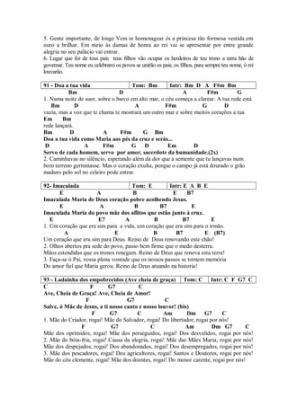 5. Gente importante, de longe Vem te homenagear és a princesa tão formosa vestida em
ouro a brilhar. Em meio às damas de honra ao rei vai se apresentar por entre grande
alegria no seu palácio vai entrar.
6. Lugar que foi de teus pais teus filhos vão ocupar os herdeiros de teu trono a terra hão de
governar. Teu nome eu celebrarei os povos se unirão os pais, os filhos, para sempre teu nome, ó rei
louvarão.

91 - Doa a tua vida                  Tom: Bm          Intr: Bm D A F#m Bm
           Bm                   D                          A         F#m           G
1. Numa noite de suor, sobre o barco em alto mar, o céu começa a clarear. A tua rede está
   Bm         D                         A           F#m            G         D
vazia, mas a voz que te chama te mostrará um outro mar e sobre muitos corações a tua
Em      Bm
rede lançará.
Bm         D              A     F#m       G Bm
Doa a tua vida como Maria aos pés da cruz e serás...
 D               A       F#m         G D             Em        D
Servo de cada homem, servo por amor, sacerdote da humanidade.(2x)
2. Caminhavas no silêncio, esperando além da dor que a semente que tu lançavas num
bom terreno germinasse. Mas o coração exulta, porque o campo já está dourado o grão
maduro pelo sol no celeiro pode entrar.

92- Imaculada                         Tom: E          Intr: E A B E
       E                A             B                E     B7
Imaculada Maria de Deus coração pobre acolhendo Jesus.
       E                 A             B          B7            E
Imaculada Maria do povo mãe dos aflitos que estão junto á cruz.
   E                    E7         A           B            B7        E
1. Um coração que era sim para a vida, um coração que era sim para o irmão.
         A                     E               B        B7          E (B7)
Um coração que era sim para Deus. Reino de Deus renovando este chão!
2. Olhos abertos pra sede do povo, passo bem firme que o medo desterra.
Mãos estendidas que os tronos renegam. Reino de Deus que renova esta terra!
3. Faça-se ó Pai, vossa plena vontade que os nossos passos se tornem memória
Do amor fiel que Maria gerou. Reino de Deus atuando na historia!

93 - Ladainha dos empobrecidos (Ave cheia de graça) Tom: C Intr: C F G7 C
C                   F       G7          C
Ave, Cheia de Graça! Ave, Cheia de Amor!
                 F                 G7               C
Salve, ó Mãe de Jesus, a ti nosso canto e nosso louvor! (bis)
                    F       G7          C          Am       Dm      G7      C
1. Mãe do Criador, rogai! Mãe do Salvador, rogai! Do libertador, rogai por nós!
               F             G7               C             Am          Dm G7        C
Mãe dos oprimidos, rogai! Mãe dos perseguidos, rogai! Dos desvalidos, rogai por nós!
2. Mãe do bóia-fria, rogai! Causa da alegria, rogai! Mãe das Mães Maria, rogai por nós!
Mãe dos despejados, rogai! Dos abandonados, rogai! Dos desempregados, rogai por nós!
3. Mãe dos pescadores, rogai! Dos agricultores, rogai! Santos e Doutores, rogai por nós!
Mãe do céu clemente, rogai! Mãe dos doentes, rogai! Do menor carente, rogai por nós!
 