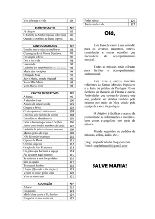 Vou oferecer a vida                              84    Podes reinar                         126
                                                       Tu és minha vida                     127
            ESPÍRITO SANTO                       N.º
Já chegou
O Espírito do Senhor repousa sobre mim
                                                 85
                                                 86                       Olá,
Quando o espírito de Deus soprou                 87

        CANTOS MARIANOS                          N.º          Este livro de canto é um subsídio
Bendita entre todas as mulheres                  88    para os diversos encontros, retiros,
Consagração à Nossa Senhora                      89    caminhadas e outras ocasiões que
De alegria vibrei                                90    necessitem      de     acompanhamento
Doa a tua vida                                   91    musical.
Imaculada                                        92
Ladainha dos empobrecidos (Ave cheia de graça)   93           Todas as músicas estão cifradas
Maria das vocações                               94    para facilitar o acompanhamento
Obrigado Mãe                                     95    instrumental.
Salve Maria, estrela virginal                    96
Santa Mãe Maria                                  97            Este livro e outros materiais
Vem Maria, vem                                   98    referentes às Santas Missões Populares
                                                       e a festa do jubileu da Paróquia Nossa
       CANTOS MEDITATIVOS                        N.º   Senhora do Rosário de Fátima e outras
A barca                                           99   festividades que ocorrerão durante este
A decisão é tua                                  100   ano, poderão ser obtidos também pela
Anseio de lançar a rede                          101   internet por meio do blog criado pela
Chegou a brisa                                   102   equipe de canto da paróquia.
Cristo quero ser instrumento                     103
Dai-lhes vós mesmo de comer                      104          O objetivo é facilitar o acesso da
Em silêncio abandona-te                          105
                                                       comunidade as informações e materiais,
                                                       bem como evangelizar por meio da
Feliz o homem que ama o Senhor                   106
Juntos como irmãos membros da Igreja                   música.
                                                 107
Ladainha da palavra (Por teres anunciado)        108
                                                             Mande sugestões ou pedidos de
Muitos grãos de trigo                            109
                                                       músicas, cifras, áudio, etc...
Não há medo incerteza                            110
O povo de Deus                                   111
                                                       Blog: smpsobradinho.blogspot.com
Ofertas singelas                                 112
                                                       Email: smpfatimasob@gmail.com
Oração de São Francisco                          113
Os grãos que formam a espiga                     114
Pai de amor aqui estamos                         115
Se calarem a voz dos profetas                    116
Sim eu quero                                     117
Te amarei Senhor                                 118         SALVE MARIA!
Utopia (Quando o dia da paz)                     119
Vejam eu andei pelas vilas                       120
Vem eu mostrarei                                 121

           ADORAÇÃO                              N.º
Adorai                                           122
Eu quisera                                       123
Minh’alma canta a Ti, Senhor                     124
Ninguém te ama como eu                           125
 
