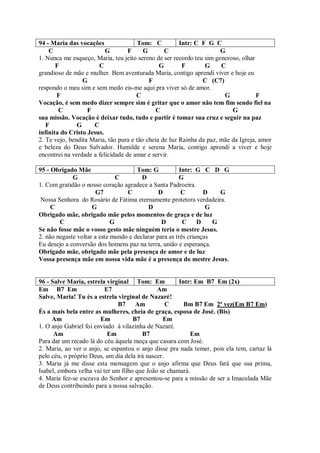 94 - Maria das vocações                Tom: C          Intr: C F G C
    C                     G        F     G       C                    G
1. Nunca me esqueço, Maria, teu jeito sereno de ser recordo teu sim generoso, olhar
       F               C                       G        F       G     C
grandioso de mãe e mulher. Bem aventurada Maria, contigo aprendi viver e hoje eu
                 G                         F                   C (C7)
respondo o meu sim e sem medo eis-me aqui pra viver só de amor.
       F                              C                                G            F
Vocação, é sem medo dizer sempre sim é gritar que o amor não tem fim sendo fiel na
        C          F                          C                           G
sua missão. Vocação é deixar tudo, tudo e partir é tomar sua cruz e seguir na paz
   F           G     C
infinita do Cristo Jesus.
2. Te vejo, bendita Maria, tão pura e tão cheia de luz Rainha da paz, mãe da Igreja, amor
e beleza do Deus Salvador. Humilde e serena Maria, contigo aprendi a viver e hoje
encontrei na verdade a felicidade de amar e servir.

95 - Obrigado Mãe                     Tom: G            Intr: G C D G
             G                 C        D              G
1. Com gratidão o nosso coração agradece a Santa Padroeira.
                       G7         C            D         C       D    G
 Nossa Senhora do Rosário de Fátima eternamente protetora verdadeira.
     C               G                    D                       G
Obrigado mãe, obrigado mãe pelos momentos de graça e de luz
        C                    G                  D        C     D    G
Se não fosse mãe o vosso gesto mãe ninguém teria o mestre Jesus.
2. não negaste voltar a este mundo e declarar para as três crianças
Eu desejo a conversão dos homens paz na terra, união e esperança.
Obrigado mãe, obrigado mãe pela presença de amor e de luz
Vossa presença mãe em nossa vida mãe é a presença do mestre Jesus.


96 - Salve Maria, estrela virginal Tom: Em            Intr: Em B7 Em (2x)
Em B7 Em                  E7                  Am
Salve, Maria! Tu és a estrela virginal de Nazaré!
                               B7 Am              C     Bm B7 Em 2ª vez(Em B7 Em)
És a mais bela entre as mulheres, cheia de graça, esposa de José. (Bis)
     Am                 Em           B7         Em
1. O anjo Gabriel foi enviado à vilazinha de Nazaré.
      Am                   Em           B7                Em
Para dar um recado lá do céu àquela moça que casara com José.
2. Maria, ao ver o anjo, se espantou o anjo disse pra nada temer, pois ela tem, cartaz lá
pelo céu, o próprio Deus, um dia dela irá nascer.
3. Maria já me disse esta mensagem que o anjo afirma que Deus fará que sua prima,
Isabel, embora velha vai ter um filho que João se chamará.
4. Maria fez-se escrava do Senhor e apresentou-se para a missão de ser a Imaculada Mãe
de Deus contribuindo para a nossa salvação.
 