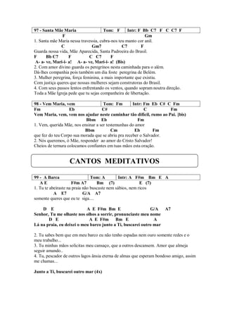 97 - Santa Mãe Maria                  Tom: F       Intr: F Bb C7 F C C7 F
               F                                            Gm
1. Santa mãe Maria nessa travessia, cubra-nos teu manto cor anil.
              C                Gm7              C7        F
Guarda nossa vida, Mãe Aparecida, Santa Padroeira do Brasil.
F      Bb C7       F          C C7        F
 A- a- ve, Mari-i- a! A- a- ve, Mari-i- a! (Bis)
2. Com amor divino guarda os peregrinos nesta caminhada para o além.
Dá-lhes companhia pois também um dia foste peregrina de Belém.
3. Mulher peregrina, força feminina, a mais importante que existiu.
Com justiça queres que nossas mulheres sejam construtoras do Brasil.
4. Com seus passos lentos enfrentando os ventos, quando sopram noutra direção.
Toda a Mãe Igreja pede que tu sejas companheira de libertação.

98 - Vem Maria, vem                  Tom: Fm         Intr: Fm Eb C# C Fm
Fm                 Eb               C#                     C         Fm
Vem Maria, vem, vem nos ajudar neste caminhar tão difícil, rumo ao Pai. [bis)
                           Bbm Eb                      Fm
1. Vem, querida Mãe, nos ensinar a ser testemunhas do amor
                           Bbm            Cm          Eb        Fm
que fez do teu Corpo sua morada que se abriu pra receber o Salvador.
2. Nós queremos, ó Mãe, responder ao amor do Cristo Salvador!
Cheios de ternura colocamos confiantes em tuas mãos esta oração.


                  CANTOS MEDITATIVOS

99 - A Barca                    Tom: A         Intr: A F#m Bm E A
   AE                F#m A7        Bm (7)                 E (7)
1. Tu te abeiraste na praia não buscaste nem sábios, nem ricos
           A E7             G/A A7
somente queres que eu te siga....

    D E                    A E F#m Bm E                     G/A A7
Senhor, Tu me olhaste nos olhos a sorrir, pronunciaste meu nome
       D E                  A E F#m       Bm E                A
Lá na praia, eu deixei o meu barco junto a Ti, buscarei outro mar

2. Tu sabes bem que em meu barco eu não tenho espadas nem ouro somente redes e o
meu trabalho...
3. Tu minhas mãos solicitas meu cansaço, que a outros descansem. Amor que almeja
seguir amando..
4. Tu, pescador de outros lagos ânsia eterna de almas que esperam bondoso amigo, assim
me chamas...

Junto a Ti, buscarei outro mar (4x)
 