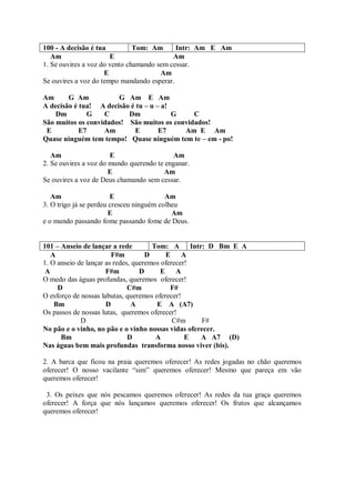 100 - A decisão é tua          Tom: Am      Intr: Am E Am
   Am                  E                   Am
1. Se ouvires a voz do vento chamando sem cessar.
                     E                 Am
Se ouvires a voz do tempo mandando esperar.

Am      G Am           G Am E Am
A decisão é tua! A decisão é tu – u – a!
    Dm        G    C      Dm             G    C
São muitos os convidados! São muitos os convidados!
 E          E7     Am       E        E7    Am E Am
Quase ninguém tem tempo! Quase ninguém tem te – em - po!

   Am                  E                   Am
2. Se ouvires a voz do mundo querendo te enganar.
                       E                Am
Se ouvires a voz de Deus chamando sem cessar.

   Am                   E                 Am
3. O trigo já se perdeu cresceu ninguém colheu
                        E                   Am
e o mundo passando fome passando fome de Deus.


101 – Anseio de lançar a rede         Tom: A Intr: D Bm E A
   A                    F#m         D      E A
1. O anseio de lançar as redes, queremos oferecer!
 A                    F#m         D      E    A
O medo das águas profundas, queremos oferecer!
     D                        C#m           F#
O esforço de nossas labutas, queremos oferecer!
    Bm                D         A      E A (A7)
Os passos de nossas lutas, queremos oferecer!
             D                               C#m    F#
No pão e o vinho, no pão e o vinho nossas vidas oferecer.
      Bm                      D        A         E  A A7 (D)
Nas águas bem mais profundas transforma nosso viver (bis).

2. A barca que ficou na praia queremos oferecer! As redes jogadas no chão queremos
oferecer! O nosso vacilante “sim” queremos oferecer! Mesmo que pareça em vão
queremos oferecer!

 3. Os peixes que nós pescamos queremos oferecer! As redes da tua graça queremos
oferecer! A força que nós lançamos queremos oferecer! Os frutos que alcançamos
queremos oferecer!
 