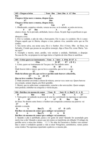102 - Chegou a brisa                  Tom: Dm        Intr: Dm A A7 Dm
Dm                                         A
Chegou a brisa suave e mansa, chegou Jesus.
           A7                              Dm
Chegou a brisa suave e mansa, chegou Jesus.
      D7                                     Gm            C7
1. Obedecendo, cumpriu a missão, venceu na cruz, se és tentado, se estás em trevas,
          F     A7      Dm                         A              A7
clame a Jesus. Se és provado, atribulado, louve a Jesus. Só pelo fogo se purificam os que
            Dm
abraçam a cruz.
2. Ele é a verdade, o pão da vida, o bom pastor, Ele é a paz, é o cordeiro. Ele é o amor.
Chegou aquele que te liberta, chegou a cruz, palavra viva, caminho certo que ao Pai
conduz.
3. Seu nome salva, seu nome cura, Ele é o Senhor. Ele é Cristo, filho de Deus, teu
Salvador. Crendo que possas na sua glória ressurgir, diga a Deus Pai, como Maria, "eis-
me aqui!"
4. Exemplo e mestre, amor, perdão, veio ensinar a unidade, fidelidade, o despojar.
Na casa do Pai, vai preparar-te um lugar deixe o Espírito do trino Deus te santificar.

103 - Cristo quero ser instrumento Tom: A Intr: A F#m D E7 A
   A                       F#m                      D B7       E7 ( D E )
1. Cristo, quero ser instrumento de Tua paz e do Teu infinito amor.
A                      F#m                        D    B7           E
Onde houver ódio e rancor, que eu leve a concórdia, que eu leve o amor.
 D                     E7                    C#m                    D
Onde há ofensa que dói, que eu leve o perdão onde houver a discórdia,
                  E7         A (D E7)
Que eu leve a união e Tua paz!
2. Onde encontrar um irmão a chorar de tristeza, sem ter voz e nem vez. Quero bem no
seu coração, semear alegria, pra florir gratidão.
3. Mestre, que eu saiba amar, compreender, consolar e dar sem receber. Quero sempre
mais perdoar, trabalhar na conquista e vitória da paz.

104 - Dai-lhes vós mesmo de comer       Tom: D        Intr: D A Bm(7) G A D
   D                Bm          Em            A          Em            A      A7
1. Tanta gente vai andando na procura de uma luz caminhando na esperança se aproxima
    D           D7                  A         A7      D       Bm        Em
de Jesus. No deserto sente fome e o Senhor tem compaixão comunica sua palavra: vai
 A7           D
abrindo o coração.
 D             A            Bm (7)        G         A7 D (A7)
Dai-lhes vós mesmos de comer que o milagre vai acontecer
 D             A            Bm (7)        G        A      D
Dai-lhes vós mesmos de comer que o milagre vai acontecer.
2. Quando o pão é partilhado, passa a ter gosto de amor/ Quando for acumulado gera
morte traz a dor/ Quando o pouco que nós temos se transforma em oblação/ O milagre da
partilha serve a mesa dos irmãos. ///// 3. No altar da Eucaristia o Senhor vem ensinar/
Que o amor é verdadeiro quando a vida se doar/ Peregrinos, caminheiros, vamos juntos
como irmãos/ Na esperança repartindo a palavra e o mesmo pão.
 