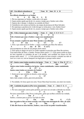105 – Em silêncio abandona-te                  Tom: D Intr: D A D
D                  A              D
Em silêncio abandona-te ao Senhor.
           G        A       D    Bm G          A    D
1. Põe tua esperança no Senhor, confia nele e ele agirá.
2. Espera atento aquilo que há de vir, escuta o tempo que o Senhor está a falar.
3. Esperar não é desejar, é obedecer ao caminho de Deus!
4. Caminheiros nós somos na história, nas etapas da promessa do Deus Salvador.
5. De esperança a paciência do vivido devagar se torna prece: vem, Senhor Jesus!
6. Espera atento aquilo que há de vir, escuta o tempo que o Senhor está a falar.

106 – Feliz o homem que ama o Senhor         Tom: C Intr: C E F G C
C                     E                 F    G         C      G
Feliz o homem que ama o Senhor e segue seus mandamentos
C                    E                    F       G7      C
O seu coração e repleto de amor Deus mesmo e seu alimento.
    E            E7 Am                   G       G7         C         C7
1. Feliz o que anda na lei do Senhor e segue o caminho que Deus lhe indicou
  F                  C        Am     D D7        G (G7)
terá recompensa no reino do céu porque muito amou.
2. Feliz quem se alegra em servir ao irmão segundo os preceitos que Deus lhe ensinou:
Verá maravilhas de Deus, o Senhor. Porque muito amou! /// 3. Feliz quem confia na força
do bem seguindo os caminhos da paz e do perdão: será acolhido nos braços do Pai,
porque muito amou! //// 4. Feliz quem dá graças de bom coração e estende sua mão ao
sem voz e sem vez, terá no banquete um lugar para si, porque muito amou!

107 - Juntos como irmãos membros da Igreja Tom: A      Intr: A F#m D E7 A
 A                    F#m                   D            Bm         E7
Juntos como irmãos membros da Igreja, vamos caminhando, vamos caminhando
  A7                        D       E7 A
Juntos como irmãos ao encontro do Senhor!
             A         C#m         F#m            D
1. Somos povo que caminha no deserto, como outrora,
        Bm           E7                   A      E7
lado a lado sempre unidos, para terra prometida.

2. Na unidade, foi Jesus quem nos uniu. Nosso Deus hoje louvemos, seu amor nos reuniu.

108 - Ladainha da palavra (Por teres anunciado) Tom: C                Intr: C G C
   C                                     G                                             C
1. Por teres anunciado outrora pelos profetas, por teres nos enviado a difundir tua missão.
                 C7                         F      G                    Em F
Por teres comunicado a Boa Nova a toda gente, gente que acolheu contente tua verdade,
   C       F               Em F                 C
Senhor, e ensinou para os povos Tua lição de amor.
                        G          Em          Am            Dm            G         C (7)
Que tua palavra fale ao nosso coração e nos traga uma mensagem de vida e de ação.
        F            G      Am         F            Dm           G               C
E fale alto bem no noso interior, Senhor, e nos revele teu poder transformador.
 