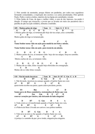 2. Pelo sermão da montanha, porque falaste em parábolas, por todos teus seguidores
formando comunidades, a inspiração dos escritos e as cartas proclamadas. Pelo apótolo
Paulo, Pedro e outros cristãos, máetires da tua Igreja em caminhada e missão.
3. Pelas bodas de Cana, da água o melhor vinho, a cura de dez leprosos, teu poder é
doação. O amigo que ressuscita, a jovem que se levanta em meio aos pecadores daz a
partilha do pão tua ação solidária, alimenta a multidão.

109 - Muitos grãos de trigo           Tom: G           Intr: G C D G
  G        D       G C          D    G                  C     D           G
1.Muitos grãos de trigo, se tornaram pão hoje são teu corpo, ceia e comunhão.
       C       D                   G
Muitos grãos de trigo se tornaram pão.

G                 C             D               C         G
Toma Senhor nossa vida em ação para mudá-la em fruto e missão.
                   C            D                  G
Toma Senhor nossa vida em ação para torná-la em missão.

   G        D      G C          D    G                   C       D          G
2. Muitos cachos de uva, se tornaram vinho hoje são teu sangue, força no caminho.
         C        D                 G
 Muitos cachos de uva, se tornaram vinho.

   G      D       G      C      D   G           C      D          G
3. Muitas são as vidas, feitas vocação hoje oferecidas em consagração.
       C      D                  G
Muitas são as vidas feitas vocação.


110 - Não há medo incerteza          Tom: D      Intr: D D7 G Gm E A D
           D          D7          G Gm          D        E        A
1. Não há medo, incerteza ou cansaço quando o Espírito Santo nos vem:
A7      D      D7        G            E      A7        D
quem temia recobra seu passo, quem calava proclama, porém.

      F#               Bm               A          A7       D
Somos povo de Deus caminheiro, testemunhas do Reino que vem
     B7             Em        Gm        D    E A7        D
renovar corações por inteiro, não deixando de lado ninguém!

          D          D7         G Gm           D        E       A
2. Toda a terra se vê transformada quando o Espírito Santo nos vem,
A7       D        D7       G            E       A7       D
e a Palavra de Deus é levada aos cativos e aos pobres também.

          D      D7        G Gm          D        E       A
3. Vida nova na terra se faz quando o Espírito Santo nos vem.
   A7        D       D7       G             E      A7       D
A justiça é o caminho da paz: povo irmão, ninguém pisa ninguém.
 