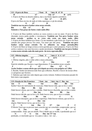 111 - O povo de Deus                 Tom: D          Intr: D A7 D
   D                           A7                Em A7                D (A7)
1. O povo de Deus no deserto andava, mas a sua frente alguém caminhava.
            D               A7              Em A7                 D (D7)
O povo de Deus era rico de nada só tinha esperança e o pó da estrada.
                  G        A7                 D
Também sou teu povo Senhor estou nessa estrada.
Bm             Em A7                     D
Somente a Tua graça me basta e mais nada (Bis)

2. O povo de Deus também vacilava as vezes custava a crer no amor. O povo de Deus
chorando rezava pedia perdão e recomeçava. Também sou Teu povo Senhor estou
nessa estrada        perdoa se as vezes não creio em mais nada. (Bis)
3. O povo de Deus também teve fome e Tu me mandaste o pão lá do céu. O povo de Deus
cantado deu graças provou Teu amor, Teu amor que não passa. Também sou povo
Senhor estou nessa estrada Tu és alimento na longa jornada.(Bis)
4. O povo de Deus ao longe avistou a terra querida que o amor preparou. O povo de Deus
corria e cantava e nos seus louvores o poder proclamava. Também sou teu povo Senhor
e estou nesta estrada cada dia mais perto da terra esperada.(Bis)

112 - Ofertas singelas                 Tom: C         Intr: C G C G7
   C                        G7                    C      (G7)
1. Ofertas singelas, pão e vinho sobre a mesa colocamos,
 C                        G7                C         Dm                   G7
Sinal do trabalho que fizemos e aqui depositamos. É teu também nosso coração.
 F                         C         A7              Dm         G7       C
Aceita Senhor a nossa oferta que será depois na certa o teu próprio ser! (Bis)
2. Recebe, Senhor da natureza todo fruto que colhemos. Recebe o louvor de nossas obras
e o progresso que fizemos.
3. Sabemos que tudo tem valor depois que a terra visitaste. Embora tivéssemos pecado foi
bem mais o que pagaste.

113- Oração de São Francisco          Tom: Am         Intr: Am C Dm Am
Am        C            Dm               Am                Dm           Bb      Am
Senhor! fazei-me instrumento de vossa paz. Onde houver ódio, que eu leve o amor.
              Dm              Bb      Am                    C              G Am
Onde houver ofensa, que eu leve o perdão. Onde houver discórdia, que eu leve a união.
               C               Dm Am                Dm           Bb      Am
Onde houver dúvida, que eu leve a fé. Onde houver erro, que eu leve a verdade.
                 Dm              Bb         Am                   C              G
Onde houver desespero, que eu leve a esperança. Onde houver tristeza, que eu leve a
 Am                   C            Dm Am
alegria. Onde houver trevas, que eu leve a luz.
   C         G            Am       Dm        C     E7         Am           F        C
Ó Mestre! fazei que eu procure mais consolar que ser consolado; compreender, que ser
          G      Em             Am              E7            Am        F           C
compreendido. Amar, que ser amado. Pois é dando que se recebe, é perdoando que se é
     G            C      G      Am         Dm Am E7 Am
perdoado, e é morrendo que se vive para a vida e- -ter- -na!...
 