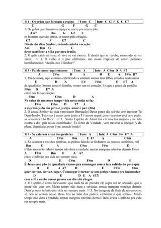 114 - Os grãos que formam a espiga       Tom: C       Intr: C G F G C C7
      C                     G        F        G     C
1. Os grãos que formam a espiga se unem pra serem pão;
    Am7             Dm       G     G7      C
os homens que são igreja, se unem pela oblação.
 C7                F         G7             C
Diante do altar Senhor, entendo minha vocação:
Am          Dm G                   C
devo sacrificar a vida por meu irmão.
2. O grão caído na terra só vive se vai morrer. É dando que se recebe; morrendo se vai
viver. /// 3. O vinho e o pão ofertamos, são nossa resposta de amor. pedimos
humildemente: "Aceita-nos ó Senhor!"

115 - Pai de amor aqui estamos        Tom: A         Intr: A C#m D A E7
           A          C#m          D         A           D      E       A F#m B7
1. Pai de amor, aqui estamos celebrando a unidade somos teus filhos amados nesta mesa
         E              D      A            C#        F#m             D E7 A
da igualdade. Somos uma só família, somos um só coração. Eis que a graça da partilha
F#m      D       E7 A
entre nós faz-se oração.
   F#m                  C#m          D             A
No raiar de um novo tempo vida nova então se faz
         F#m         C#m       D      E7     A
a esperança do teu povo é justiça, amor e paz. (Bis)
2. Ó Jesus, Senhor da vida vem trazer libertação! Desta gente tão sofrida vem mostrar-Te
Deus-Irmão. Tua cruz é rumo certo junto a Ti vamos seguir, pois teu reino está bem perto:
as sementes vão florir. /// 3. Santo Espírito de Amor faz em nós tua morada e na luta
contra a dor guia nossa caminhada! És fonte da Verdade vem mostrar a direção: Vida
plena, dignidade, povo livre, mundo irmão!

116 - Se calarem a voz dos profetas        Tom: A         Intr: A C#m Bm E7 A
     A                     C#m        Bm         E E7        A               C#m
1. Se calarem a voz dos profetas, as pedras falarão se fecharem os poucos caminhos, mil
  Bm         E             A                C#m              F#m                D
trilhas nascerão. Muito tempo não dura a verdade, nestas margens estreitas demais Deus
A        F#m          Bm       E      A A7
criou o infinito pra vida ser sempre mais.
    D                        E     C#m           F#m             D               E
É Jesus esse pão de igualdade viemos pra comungar com a luta sofrida do povo que
          D        E        A A7       D                     E       C#m           F#m
quer ter voz, ter vez, lugar. Comungar é tornar-se um perigo viemos pra incomodar
        D                    E             D E A (E7)
com a fé e união nossos passos um dia vão chegar.
2. O Espírito é vento incessante, que nada há de prender ele sopra até no absurdo, que a
gente não quer ver. Muito tempo não dura a verdade, nestas margens estreitas demais
Deus criou o infinito pra vida ser sempre mais. /// 3. No banquete da festa de uns poucos,
só rico se sentou nosso Deus fica ao lado dos pobres, colhendo o que sobrou. Muito
tempo não dura a verdade, nestas margens estreitas demais Deus criou o infinito pra vida
ser sempre mais.
 