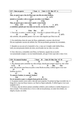 117 – Sim eu quero              Tom: A      Intr: A D Bm E7 A
 A                           D                      Bm
Sim, eu quero que a luz de Deus que um dia em mim brilhou,
            E                E7                   A (A7)
jamais se esconda e não se apague em mim o seu fulgor.
         D                  E7             C#m
Sim, eu quero que o meu amor ajude o meu irmão
       F#m F#7             Bm         E      E7           A (E7)
a caminhar guiado por tua mão em tua lei, em tua luz, Senhor!

          A                   F#m Bm             E7                         A
1. Esta terra, os astros. o sertão em paz. Esta flor e o pássaro feliz que vês,
          D              Bm           E         E7                           A (E7)
não sentirão, não poderão jamais viver esta vida singular que Deus nos dá.

2. Em minh'alma cheia do amor de Deus, palpitando a mesma vida divinal.
Há um resplendor secreto do infinito Ser. Há um profundo germinar de eternidade.

3. Quando eu sou um sol a transmitir a luz, e meu ser é templo onde habita Deus,
todo céu está presente dentro de mim, envolvendo-me na vida e no calor.

4. Esta vida nova, comunhão com Deus, no batismo, aquele dia eu recebi;
vai aumentando sempre e vai me transformando, até que Cristo seja todo o meu viver.


118 - Te amarei Senhor                 Tom: D          Intr: D Bm Em A7 D
   D                       G               D                           Bm              E7
1. Me chamaste para caminhar na vida contigo, decidi para sempre seguir-te, não voltar
  A (7)       D                  G                       D       Bm          Em
atrás. Me puseste uma brasa no peito e uma flecha na alma, é difícil agora viver sem
    A7             D
lembrar-me de ti.
        A7                   D       Bm
Te amarei, Senhor, te amarei, Senhor!
         Em                  A7                   D
Eu só encontro a paz e a alegria bem perto de ti (2x)
2. Eu pensei muitas vezes calar e não dar nem resposta. Eu pensei na fuga esconder-me, ir
longe de ti, mas tua força venceu e ao final eu fiquei seduzido. É difícil agora viver sem
saudades de ti.
3. Ó Jesus, não me deixes jamais caminhar solitário, pois conheces a minha fraqueza e o
meu coração. Vem ensina-me a viver a vida na tua presença, no amor dos irmãos, na
alegria, na paz, na união.
 