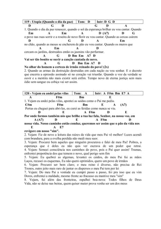 119 - Utopia (Quando o dia da paz) Tom: D                 Intr: D G D
   D                 G        D                         G        D             A
1. Quando o dia da paz renascer, quando o sol da esperança brilhar eu vou cantar. Quando
   Em             A           Em             A             D (A7)           D        G
o povo nas ruas sorrir e a roseira de novo florir eu vou cantar. Quando as cercas cairem
   D                               G         D            A                Em
no chão, quando as mesas se encherem de pão eu vou cantar. Quando os muros que
           A            Em               A               D
cercam os jardins, destruídos então os jasmins vão perfurmar.
              A           G        D Bm Em A7 D
Vai ser tão bonito se ouvir a canção cantada de novo.
               A           G           D Bm Em A7 D
No olhar do homem a certeza de irmão reinado do povo! (2x)
2. Quando as armas da destruição destruídas em cada nação eu vou sonhar. E o decreto
que encerra a opressão assinado só no coração vai triunfar. Quando a voz da verdade se
ouvir e a mentira não mais existir será enfim. Tempo novo de eterna justiça sem mais
ódio sem sangue ou cobiça vai ser assim.


120 - Vejam eu andei pelas vilas       Tom: A           Intr: A F#m Bm E7 A
    A                    F#m                Bm                    E
1. Vejam eu andei pelas vilas, apontei as saídas como o Pai me pediu.
 C#m                      F#m                  Bm            E        A (A7)
 Portas eu cheguei para abri-las, eu curei as feridas como nunca se viu.
           D                  E                 A F#m            D         E
Por onde formos também nós que brilhe a tua luz fala, Senhor, na nossa voz, em
        A (A7)          D                E               A F#m               D
nossa vida. Nosso caminho então conduz, queremos ser assim que o pão da vida nos
     E                 A E7
revigore em nosso "sim".
2. Vejam: Fiz de novo a leitura das raízes da vida que meu Pai vê melhor! Luzes acendi
com brandura, para a ovelha perdida não medi meu suor.
3. Vejam: Procurei bem aqueles que ninguém procurava e falei de meu Pai! Pobres, a
esperança que é deles eu não quis ver escrava de um poder que retrai.
4. Vejam: Semeei consciência nos caminhos do povo, pois o Pai quer assim! Tramas,
enfrentei prepotência dos que temem o novo, qual perigo sem fim
5. Vejam: Eu quebrei as algemas, levantei os caídos, do meu Pai fui as mãos
Laços, recusei os esquemas, Eu não quero oprimidos, quero um povo de irmãos
6. Vejam: Procurei ser bem claro; o meu reino é diverso, não precisa de Rei
Tronos, outro jeito mais raro de juntar os dispersos o meu Pai tem por lei
7. Vejam: Do meu Pai a vontade eu cumpri passo a passo, foi pra isso que eu vim
Dores, enfrentei a maldade, mesmo frente ao fracasso eu mantive meu "sim"
8. Vejam, fui além das fronteiras, espalhei boa-nova: Todos filhos de Deus
Vida, não se deixe nas beiras, quem quiser maior prova venha ser um dos meus
 