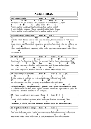 ACOLHIDAS
01 - Amém, aleluia!                   Tom: E          Intr: E
E            B B7              E     C#m            F#m B7        E
Em nome do Pai, em nome do Filho, em nome do Espírito Santo. Amém!
E         B B7             E      C#m F#m B7                E
Amém, aleluia! Amém, aleluia! Amém, aleluia, aleluia, amém!
O amor do Pai, a graça do Filho, a graça do Espírito Santo. Amém!
Amém, aleluia! Amém, aleluia! Amém, aleluia, aleluia, amém!

02 - Bom dia que começa bem          Tom: G       Intr: G
 G                             Am               D                Am
Bom dia é bom dia que começa bem. Jesus nos atraiu, Jesus nos reuniu de perto ou de
 D              G         Am         D           G          Am                D
longe estamos aqui! Bem-vinda a alegria no teu sorriso, bem-vinda a luz que brilha no teu
  G           D                 G           D                  G             D
olhar, meu irmão é bom te encontrar, minha irmã é bom te encontrar, meus irmãos é bom
          G
nos encontrar.

03 - Deus Trino                       Tom: G           Intr: G C D7 G
       G        G7             C Am                     G        D7        G    (G7)
Em nome do Pai. Em nome do Filho. Em nome do Espírito Santo, estamos aqui.(Bis)
        C           D        Bm       Em            Am            D         G   (G7)
Para louvar e agradecer, bendizer e adorar estamos aqui, Senhor, ao Teu dispor.
        C           D        Bm      Em             Am D                G
Para louvar e agradecer, bendizer e adorar, te aclamar, Deus trino de amor.

04 - Meu coração tá contente          Tom: G          Intr: D D7 G (2x)
     G                D                  G            C             D
1. Meu coração tá contente, por você aqui está, meu irmão seja bem-vindo,
D7                G C                     D      D7              G
sua mão quero apertar. Que esse gesto se repita Deus vai nos abençoar.
              D           D7        G                      D           D7 G
Obrigado amigo(a), obrigado irmão(ã), por está com a gente nesta comunhão. (Bis)
2. O amor nasceu de Deus, basta a gente cultivar, estamos no lugar certo na Igreja pra
rezar e que a Trindade Santa há de nos abençoar.

05 – Nosso encontro será abençoado Tom: C Intr: C G C
C                                         G                        C
Nossas missões serão abençoadas, pois o Senhor vai derramar o seu amor. (Bis)
     F                  C                    G                       C
/:Derrama, ó Senhor, derrama, ó Senhor, derrama sobre nós o seu amor:/(Bis)

06 - Seja bem-vindo meu amigo       Tom: E          Intr: E
       E                                                    A
Seja bem-vindo meu amigo é muito bom te encontrar. Todos juntos como irmãos nossa
                   E              B                      A             E
alegria nós vamos cantar unidos num só coração a paz de Cristo vai nos animar.
 