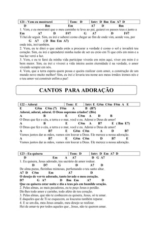 121 - Vem eu mostrarei                  Tom: D         Intr: D Bm Em A7 D
    D                Bm                Em              A7      D           Bm
1. Vem, e eu mostrarei que o meu caminho te leva ao pai, guiarei os passos teus e junto a
Em             A7          D         F#7          G     A7            D        F#7
Ti hei de seguir. Sim, eu irei e saberei como chegar ao fim de onde vim, aonde vou, por
       G A7 ( D Bm Em A7)
onde irás, irei também.
2. Vem, eu te direi o que ainda estás a procurar a verdade é como o sol e invadirá teu
coração. Sim, eu irei e aprenderei minha razão de ser eu creio em Ti que crês em mim e a
tua luz verei a luz.
3. Vem, e eu te farei da minha vida participar viverás em mim aqui, viver em mim é o
bem maior. Sim, eu irei e viverei a vida inteira assim eternidade é na verdade, o amor
vivendo sempre em nós.
4. Vem, que a terra espera quem possa e queira realizar com amor, a construção de um
mundo novo muito melhor! Sim, eu irei e levaria teu nome aos meus irmãos iremos nós e
o teu amor vai construir enfim a paz!


              CANTOS PARA ADORAÇÃO

122 - Adorai                       Tom: E         Intr: E G#m C#m F#m A E
E         G#m C#m (7) F#m               A         B (B7)
Adorai, adorai, adorai. O Deus supremo criador! (Bis)
A                B                 E         C#m A          D       B
O Deus que fez o céu, a terra e o mar, você e eu. Adorai o Deus de amor!
A                B                 E         C#m A          B7       E ( Bm E7)
O Deus que fez o céu, a terra e o mar, você e eu. Adorai o Deus de amor!
A                    B7            E     G#m C#m             A       D      B7
Vamos juntos dar as mãos, vamos sim louvar a Deus. Ele merece a nossa adoração.
A                    B7            E     G#m C#m             D       B7      E
Vamos juntos dar as mãos, vamos sim louvar a Deus. Ele merece a nossa adoração.


123 - Eu quisera                       Tom: D          Intr: D Em A7 D
   D                     Em        A A7                D G A7
1. Eu quisera, Jesus adorado, teu sacrário de amor rodear.
          D        D7         G             D         A7      D
De alma puras, florinhas mimosas, perfumando o teu santo altar.
A7 D C#m              Em              A7              D
O desejo de ver-te adorado, tanto invade o meu coração.
D7           G A7              D Bm Em              A7        D
Que eu quisera estar noite e dia a teus pés em humilde oração.
2. Pelas almas, as mais pecadoras, eu te peço Jesus o perdão.
Dá-lhes todo amor e carinho, todo afeto do teu coração.
3. Pelas almas, que não te conhecem eu quisera, Jesus, só te amar.
E daqueles que de Ti se esquecem, as loucuras também reparar.
4. E se um dia, meu Jesus amado, meu desejo se realizar.
Hei de amar-te por todos aqueles que , Jesus, não te querem amar.
 
