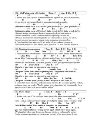 124 - Minh’alma canta a Ti, Senhor          Tom: F         Intr: F Bb C7 F
   F             F7                    Bb               C7                  F
1. Senhor meu Deus, quando eu maravilhado fico a pensar nas obras de Tuas mãos.
         F7                   Bb            C7                 F
No céu azul de estrelas pontilhado o teu poder mostrando a criação.
                F7      Bb          F                   C7                       F
Então minha alma canta a Ti Senhor! Quão grande és Tu! Quão grande és Tu!
                F7      Bb         F            Bb        C7                  F
Então minha alma canta a Ti Senhor! Quão grande és Tu! Quão grande és Tu!
2.Quando a vagar nas matas e florestas o passaredo alegre ouço a cantar.
Olhando os montes, vales e campinas em tudo vejo teu poder sem par.
3.Quando eu medito teu amor tão grande, teu Filho dando ao mundo pra salvar.
Na cruz vertendo teu precioso sangue minha alma pode assim purificar.
4. Quando enfim Jesus vier em glória e ao lar celeste então me transportar
Te adorarei, prostrado e para sempre, quão grande és Tu, meu Deus hei de cantar.

125 - Ninguém te ama como eu           Tom: B      Intr: B F# C#m E B
   B         F#          G#m C#m            E            F#       F#7 B         F#
1. Tenho esperado este momento! Tenho esperado que viesses a mim. Tenho esperado
        G#m C#m           E          F#       F#7 B         F#           G#m C#m
que me fales. Tenho esperado que estivesses assim. Eu sei bem o que tens vivido, sei
           E         F# B         F#           G#m C#m            E          F#
também que tens chorado. Eu sei bem que tens sofrido, pois permaneço ao teu lado.
F#7          B    D#m G#m B            C#m E       F#
Ninguém te ama como eu, ninguém te ama como eu.
F#7          B                F#          G#m (B) C#m           E         F#7
Olhe para a cruz, está é a minha grande prova. Ninguém te ama como eu!
F#7          B    D#m G#m B            C#m E F#
Ninguém te ama como eu, ninguém te ama como eu.
F#7          B                F#     G#m (B) C#m           E F# (7) B
Olhe para a cruz foi por ti, porque te amo. Ninguém te ama como eu.
2. Eu sei bem o que me dizes, ainda que nunca me fales. Eu sei bem o que tens sentido,
ainda que nunca me reveles: "Tenho andado ao teu lado, junto a ti permanecido. Eu te
levo em meus braços, pois sou teu melhor amigo."

126 - Podes reinar                       Tom: F       Intr: F C F
   F                             C                       Bb                F C7
1. Senhor eu sei que é Teu este lugar todos querem Te adorar toma tua direção.
          F                                      C       Bb          Gm7        C (C7)
Sim ó , vem, ó Santo Espírito os espaços preencher reverência a Tua voz vamos fazer.
            F        F7     Bb      Bbm F                Dm       Gm (C7)
Podes Reinar Senhor Jesus oh sim, o Teu poder teu povo sentirá
             F       F7           Bb         Bbm F          C    Bb       F (C7)
Que bom Senhor saber que estás presente aqui, reina Senhor neste lugar.
2.Visita cada irmão ó meu Senhor, dá-lhes paz interior, e razões pra Te louvar.
Desfaz todas as tristezas incertezas desamor glorifica o Teu nome ó meu Senhor.
 