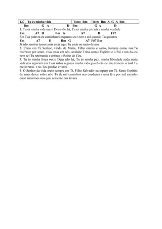 127 - Tu és minha vida                    Tom: Bm       Intr: Bm A G A Bm
   Bm             G A                 D Bm                G A         D
1. Tu és minha vida outro Deus não há, Tu és minha estrada a minha verdade
Em          A7 D            Bm G                A7          D       F#7
Em Tua palavra eu caminharei enquanto eu viver e até quando Tu quiseres
Em           A7        D         Bm G              A7 F#7 Bm
Já não sentirei temor pois estás aqui.Tu estás no meio de nós.
2. Creio em Ti Senhor, vindo de Maria, Filho eterno e santo, homem como nós.Tu
morreste por amor, vivo estás em nós, unidade Trina com o Espírito e o Pai e um dia eu
bem sei Tu retornarás e abrirás o Reino do Céu.
3. Tu és minha força outro Deus não há, Tu és minha paz, minha liberdade nada nesta
vida nos separará em Tuas mãos seguras minha vida guardarás eu não temerei o mal Tu
me livrarás e no Teu perdão viverei.
4. Ó Senhor da vida creio sempre em Ti, Filho Salvador eu espero em Ti. Santo Espírito
de amor desce sobre nós, Tu de mil caminhos nos conduzes a uma fé e por mil estradas
onde andarmos nós qual semente nos levará.
 