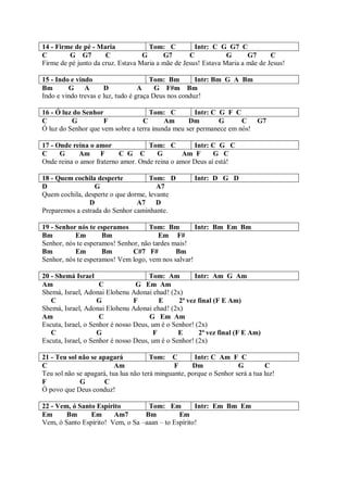 14 - Firme de pé - Maria             Tom: C          Intr: C G G7 C
C        G G7         C            G      G7       C            G      G7      C
Firme de pé junto da cruz. Estava Maria a mãe de Jesus! Estava Maria a mãe de Jesus!

15 - Indo e vindo                      Tom: Bm        Intr: Bm G A Bm
Bm       G A          D            A     G F#m Bm
Indo e vindo trevas e luz, tudo é graça Deus nos conduz!

16 - Ó luz do Senhor                 Tom: C         Intr: C G F C
C         G          F            C       Am      Dm        G      C G7
Ó luz do Senhor que vem sobre a terra inunda meu ser permanece em nós!

17 - Onde reina o amor              Tom: C         Intr: C G C
C     G     Am      F     C G C        G        Am F      G C
Onde reina o amor fraterno amor. Onde reina o amor Deus aí está!

18 - Quem cochila desperte          Tom: D            Intr: D G D
D                 G                    A7
Quem cochila, desperte o que dorme, levante
                D               A7 D
Preparemos a estrada do Senhor caminhante.

19 - Senhor nós te esperamos        Tom: Bm         Intr: Bm Em Bm
Bm         Em        Bm                 Em F#
Senhor, nós te esperamos! Senhor, não tardes mais!
Bm         Em        Bm        C#7 F#         Bm
Senhor, nós te esperamos! Vem logo, vem nos salvar!

20 - Shemá Israel                     Tom: Am         Intr: Am G Am
Am                   C            G Em Am
Shemá, Israel, Adonai Elohenu Adonai ehad! (2x)
   C                G            F       E      2ª vez final (F E Am)
Shemá, Israel, Adonai Elohenu Adonai ehad! (2x)
Am                   C                G Em Am
Escuta, Israel, o Senhor é nosso Deus, um é o Senhor! (2x)
   C                G                  F        E      2ª vez final (F E Am)
Escuta, Israel, o Senhor é nosso Deus, um é o Senhor! (2x)

21 - Teu sol não se apagará            Tom: C         Intr: C Am F C
C                         Am                   F     Dm              G         C
Teu sol não se apagará, tua lua não terá minguante, porque o Senhor será a tua luz!
F            G        C
Ó povo que Deus conduz!

22 - Vem, ó Santo Espírito         Tom: Em          Intr: Em Bm Em
Em      Bm      Em      Am7       Bm          Em
Vem, ó Santo Espírito! Vem, o Sa –aaan – to Espírito!
 