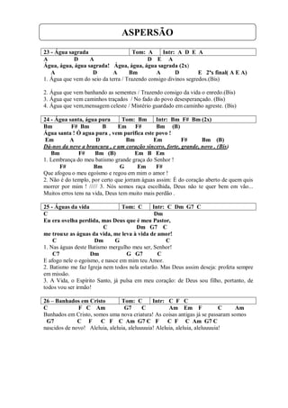 ASPERSÃO
23 - Água sagrada                     Tom: A      Intr: A D E A
A           D     A                         D E A
Água, água, água sagrada! Água, água, água sagrada (2x)
   A               D         A      Bm         A       D         E 2ªx final( A E A)
1. Água que vem do seio da terra / Trazendo consigo divinos segredos.(Bis)

2. Água que vem banhando as sementes / Trazendo consigo da vida o enredo.(Bis)
3. Água que vem caminhos traçados / No fado do povo desesperançado. (Bis)
4. Água que vem,mensagem celeste / Mistério guardado em caminho agreste. (Bis)

24 - Água santa, água pura        Tom: Bm      Intr: Bm F# Bm (2x)
Bm         F# Bm         B      Em     F#      Bm (B)
Água santa ! Ó agua pura , vem purifica este povo !
 Em        A          D            Bm         Em         F#      Bm (B)
Dá-nos da neve a brancura , e um coração sincero, forte, grande, novo . (Bis)
   Bm          F#     Bm (B)           Em B Em
1. Lembrança do meu batismo grande graça do Senhor !
      F#             Bm          G      Em     F#
Que afogou o meu egoísmo e regou em mim o amor !
2. Não é do templo, por certo que jorram águas assim: É do coração aberto de quem quis
morrer por mim ! ///// 3. Nós somos raça escolhida, Deus não te quer bem em vão...
Muitos erros tens na vida, Deus tem muito mais perdão .

25 - Águas da vida               Tom: C      Intr: C Dm G7 C
C                                             Dm
Eu era ovelha perdida, mas Deus que é meu Pastor,
                         C             Dm G7 C
me trouxe as águas da vida, me leva à vida de amor!
    C                Dm       G                    C
1. Nas águas deste Batismo mergulho meu ser, Senhor!
    C7              Dm            G G7         C
E afogo nele o egoísmo, e nasce em mim teu Amor.
2. Batismo me faz Igreja nem todos nela estarão. Mas Deus assim deseja: profeta sempre
em missão.
3. A Vida, o Espírito Santo, já pulsa em meu coração: de Deus sou filho, portanto, de
todos vou ser irmão!

26 – Banhados em Cristo         Tom: C        Intr: C F C
C             F C Am              G7      C          Am Em F                C   Am
Banhados em Cristo, somos uma nova criatura! As coisas antigas já se passaram somos
 G7           C F     C F C Am G7 C F C F C Am G7 C
nascidos de novo! Aleluia, aleluia, aleluuuuia! Aleluia, aleluia, aleluuuuia!
 