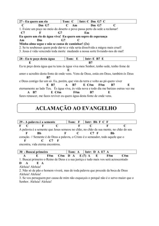 27 - Eu quero um rio             Tom: C        Intr: C Dm G7 C
  C             Dm G7              C Am                 Dm G7           C
1. Existe um poço no meio do deserto o povo passa perto da sede a reclamar!
 C7             F             G7                   Em
Eu quero um rio de água viva! Eu quero um sopro de esperança
Am             Dm              G7            C
Minha alma segue e não se cansa de caminhar! (2x)
2. Se tu soubesses quem pode dar-te a vida seria dissolvida a mágoa mais cruel!
3. Jesus é vida vencendo toda morte mudando a nossa sorte livrando-nos do mal!

28 - Eu te peço desta água           Tom: E        Intr: E B7 E
        E                                             B7
Eu te peço desta água que tu tens és água viva meu Senhor, tenho sede, tenho fome de
                                      E
amor e acredito desta fonte de onde vens. Vens de Deus, estás em Deus, também és Deus
                     B7
e Deus contigo faz um só. Eu, porém, que vim da terra e volto ao pó quero viver
                     E B7           A B7         E C#m        F#m      B7          E
eternamente ao lado Teu. És água viva, és vida nova e todo dia me batizas outras vez me
       A B7              E C#m            F#m          B7            E
fazes renascer, me fazes reviver eu quero água desta fonte de onde vens.



            ACLAMAÇÃO AO EVANGELHO

29 - A palavra é a semente           Tom: F         Intr: Bb F C F
F     C           F         C                 F         C           F            C
A palavra é a semente que Jesus semeou no chão, no chão da sua mente, no chão do seu
     F        Bb                  F         C           C7 F           Bb
coração. // Semente é de Deus a palavra, o Cristo é o semeador, todo aquele que o
    F             C     C7 F
encontra, vida eterna encontrou.

30 - Buscai primeiro                 Tom: A        Intr: D A E7 A
   A         E       F#m     C#m D A E (7) A               E        F#m         C#m
1. Buscai primeiro o Reino de Deus e a sua justiça e tudo mais vos será acrescentado
D A           E A
Aleluia! Aleluia!
2. Não só de pão o homem viverá, mas de toda palavra que procede da boca de Deus
Aleluia! Aleluia!
3. Se vos perseguem por causa de mim não esqueçais o porquê não é o servo maior que o
Senhor. Aleluia! Aleluia!
 