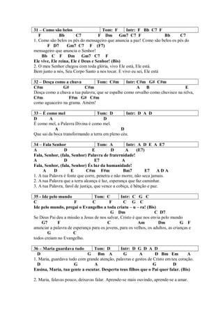 31 – Como são belos                  Tom: F       Intr: F Bb C7 F
   F          Bb       C7          F Dm Gm7 C7 F                      Bb     C7
1. Como são belos os pés do mensageiro que anuncia a paz! Como são belos os pés do
       F D7       Gm7 C7 F (F7)
mensageiro que anuncia o Senhor!
     Bb C F Dm Gm7 C7 F
Ele vive, Ele reina, Ele é Deus e Senhor! (Bis)
2. O meu Senhor chegou com toda glória, vivo Ele está, Ele está.
Bem junto a nós, Seu Corpo Santo a nos tocar. E vivo eu sei, Ele está

32 – Desça como a chuva           Tom: C#m        Intr: C#m G# C#m
C#m            G#         C#m                           A B                     E
Desça como a chuva a tua palavra, que se espalhe como orvalho como chuvisco na relva,
C#m               F#m G# C#m
como aguaceiro na grama. Amém!

33 – É como mel                   Tom: D          Intr: D A D
D       A                             D
É como mel, a Palavra Divina é como mel.
            A                                  D
Que sai da boca transformando a terra em pleno céu.

34 – Fala Senhor                     Tom: A          Intr: A D E A E7
A                D                E          D       A     (E7)
Fala, Senhor, (fala, Senhor) Palavra de fraternidade!
A                D                  E7             A
Fala, Senhor, (fala, Senhor) És luz da humanidade!
     A     D         E         C#m F#m             Bm7         E7     ADA
1. A tua Palavra é fonte que corre, penetra e não morre, não seca jamais.
2. A tua Palavra que a terra alcança é luz, esperança que faz caminhar.
3. A tua Palavra, farol de justiça, que vence a cobiça, é bênção e paz.

35 - Ide pelo mundo              Tom: C         Intr: C G C
C                     F         C         F       C G C
Ide pelo mundo, pregai o Evangelho a toda criatu – u – ra! (Bis)
                                          G Dm                      C D7
Se Deus Pai deu a missão a Jesus de nos salvar, Cristo é que nos envia pelo mundo
     G7      F                           C                Am         Dm            G F
anunciar a palavra de esperança para os jovens, para os velhos, os adultos, as crianças e
       G              C
todos creiam no Evangelho.

36 – Maria guardava tudo        Tom: D        Intr: D G D A D
  D                         G Bm A              G        A        D Bm Em           A
1. Maria, guardava tudo com grande atenção, palavras e gestos de Cristo em teu coração.
  D                   G         A                                G          D
Ensina, Maria, tua gente a escutar. Desperta teus filhos que o Pai quer falar. (Bis)

2. Maria, falavas pouco, deixavas falar. Aprende-se mais ouvindo, aprende-se a amar.
 