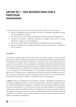 DEONTOLOGIA PROFISSIONAL DE ENFERMAGEM
100
ARTIGO 90.º – DOS DEVERES PARA COM A
PROFISSÃO
«Consciente de que a sua acção se repercute em toda a profissão, o enfermeiro assume o dever de:
a) 	 Manter no desempenho das suas actividades, em todas as circunstâncias, um padrão de conduta
pessoal que dignifique a profissão;
b) 	 Ser solidário com os outros membros da profissão em ordem à elevação do nível profissional;
c) 	 Proceder com correcção e urbanidade, abstendo-se de qualquer crítica pessoal ou alusão
depreciativa a colegas ou a outros profissionais;
d) 	 Abster-se de receber benefícios ou gratificações além das remunerações a que tenha direito;
e) 	 Recusar a participação em actividades publicitárias de produtos farmacêuticos e equipamentos
técnico-sanitários».
Comentário
As alterações na Saúde que hoje se preveem precisam de uma reflexão sustentada. O apelo às questões
éticas extravasa o contexto individual, no sentido do reconhecimento dos princípios e valores profissionais.
O enunciado dos deveres para com a profissão clarifica a consciência de que a ação de cada enfermeiro «se
repercute em toda a profissão». Aliás, no sentido de que a fidelidade ao compromisso da profissão repousa
sobre os ombros dos profissionais individuais, afirma-se no preâmbulo do decreto-lei que aprovou o Esta-
tuto da Ordem (Decreto-Lei n.º 104/98, de 21 de abril) que a criação da Ordem dos Enfermeiros «responde
(...) a um imperativo da sociedade portuguesa de ver instituída uma associação profissional de direito
público que, em Portugal, promova a regulamentação e disciplina da prática dos enfermeiros, no que res-
peita a assegurar o cumprimento das normas deontológicas que devem orientar a profissão, garantindo a
prossecução do inerente interesse público e a dignidade do exercício da enfermagem».
A alínea a), «Manter no desempenho das suas actividades, em todas as circunstâncias, um padrão de con-
duta pessoal que dignifique a profissão», carece de um enquadramento, separando-se, para efeitos de análi-
se, o «manter no desempenho das actividades» e o «padrão de conduta pessoal que dignifique a profissão».
Para confiar num profissional, um cliente precisa de acreditar que aquele indivíduo tem o conhecimento
necessário para o ajudar (e isto implica os saberes e as competências) e que essa pessoa agirá no sentido dos
seus melhores interesses (e isto envolve o compromisso profissional que pode ser sintetizado em promover
a qualidade de vida daqueles a quem se prestam cuidados). E compete a cada um, em sentido individual,
garantir o cumprimento do compromisso.
 