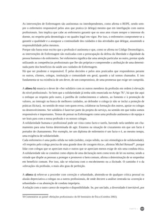 101
As intervenções de Enfermagem são autónomas ou interdependentes, como afirma o REPE, sendo sem-
pre o enfermeiro responsável pelos atos que pratica (e delega) mesmo que em interligação com outros
profissionais. Isto implica que cabe ao enfermeiro garantir que os seus atos visam sempre o interesse do
doente, no respeito pela deontologia e no quadro legal em vigor. Por isso, o enfermeiro compromete-se a
garantir a qualidade e a assegurar a continuidade dos cuidados e das atividades que delegar, assumindo a
responsabilidade pelos mesmos.
Porque não basta estar escrito que a profissão é autónoma e que, como se afirma no Código Deontológico,
as intervenções de Enfermagem são realizadas com a preocupação da defesa da liberdade e dignidade da
pessoa humana e do enfermeiro. Ser enfermeiro significa dar uma atenção particular ao outro, prestar ajuda
utilizando as competências profissionais que lhe são próprias e compreender a atribuição de uma determi-
nada parte dos benefícios da saúde aos cuidados de Enfermagem.
Há que ser prudente e responsável. É pelas decisões e pelos atos praticados que respondemos perante
os outros, clientes, colegas, instituição e comunidade em geral, quando a tal somos chamados. E isto
fundamenta-se na existência de um dever, de um compromisso, de uma promessa que exige ser cumprida.
A alínea b) enuncia o dever de «Ser solidário com os outros membros da profissão em ordem à elevação
do nível profissional». Se bem que a solidariedade já tenha sido enunciada no Artigo 78.º, há que dar aqui
o enfoque ao respeito pelo outro, à partilha de conhecimentos e saberes, ao fomento e à promoção de
valores, ao interagir na busca de melhores cuidados, ao defender o colega (e não se inclui a proteção de
práticas ilícitas), no sentido de estar com quem errou, colaborar na formação dos outros, apoiar os colegas
no desenvolvimento. Ser solidário é fazer/ser parte do projeto do serviço, no sentido em que todos somos
responsáveis e importantes. Temos de pensar na Enfermagem como uma profissão autónoma e de equipa e
ser leais para com a nossa profissão e os nossos colegas.
A solidariedade humana e profissional pode ser vista como facto e tarefa, havendo nela também um cha-
mamento para uma forma determinada de agir. Estamos na situação de cruzamento em que um facto é
portador de chamamento. Por exemplo, ter um diploma de enfermeiro é um facto e é, ao mesmo tempo,
uma exigência de solidariedade.
Cada enfermeiro é uma pedra sólida no todo (solidez, corpo sólido, na raiz etimológica de solidariedade).
«O respeito pelo colega precisa de uma grande dose de coragem ética», afirmou Michel Renaud50
, porque
lidar com colegas que se apreciam mais e outros que se apreciam menos exige de nós uma conduta ética.
A solidariedade não se constitui como objeto de uma declaração nem como texto de lei ou norma; sendo a
virtude que dispõe as pessoas a proteger e promover o bem comum, afirma a determinação de se empenhar
em benefício comum. Por isso, não se relaciona com o encobrimento ou a ilicitude. O caminho é o da
«elevação» da profissão, o mais alto grau de perfeição.
A alínea c) refere-se a proceder com correção e urbanidade, abstendo-se de qualquer crítica pessoal ou
alusão depreciativa a colegas ou a outros profissionais, de onde decorre a análise centrada na «correção e
urbanidade» e na abstenção de conduta imprópria.
A relação com o outro carece de respeito e disponibilidade. Se, por um lado, a diversidade é inevitável, por
50	Comentários ao painel «Relações profissionais» do III Seminário de Ética (Coimbra 2002).
PARTE I
 