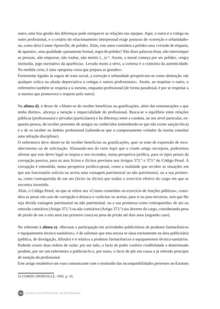 DEONTOLOGIA PROFISSIONAL DE ENFERMAGEM
102
outro, uma boa gestão das diferenças pode enriquecer as relações nas equipas. Aqui, o outro é o colega ou
outro profissional, e o cenário do relacionamento interpessoal exige posturas de «correção e urbanidade»
ou, como diria Comte-Sponville, de polidez. Aliás, este autor considera a polidez uma «virtude de etiqueta,
de aparato», uma qualidade «puramente formal, regra de polidez! Não dizer palavras feias, não interromper
as pessoas, não empurrar, não roubar, não mentir (...)»51
. Assim, a moral começa por ser polidez, «regra
instituída, jogo normativo da aparência». Levada muito a sério, a cortesia é o contrário da autenticidade.
Na medida certa, é uma «pequena coisa que prepara as grandes».
Fortemente ligadas às regras de trato social, a correção e urbanidade perspetivam-se como abstenção «de
qualquer crítica ou alusão depreciativa a colegas e outros profissionais». Assim, ao respeitar o outro, o
enfermeiro também se respeita a si mesmo, enquanto profissional (de forma paradoxal, é por se respeitar a
si mesmo que promoverá o respeito pelo outro).
Na alínea d), o dever de «Abster-se de receber benefícios ou gratificações, além das remunerações a que
tenha direito», alicerça a isenção e imparcialidade do profissional. Busca-se o equilíbrio entre relações
públicas (profissionais) e privadas (particulares) e há diferença entre a conduta, ao seu nível particular, en-
quanto pessoa, de receber presentes de amigos ou conhecidos (entendendo-se que não existe sanção ética)
e a de os receber no âmbito profissional (sabendo-se que o comportamento violador da norma constitui
uma infração disciplinar).
O enfermeiro deve abster-se de receber benefícios ou gratificações, quer se trate de expressão de reco-
nhecimento ou de solicitação. Afastando-nos da ratio legis que o citado artigo incorpora, poderemos
afirmar que este dever legal se inspira e nos reconduz, numa perspetiva jurídica, para os tipos penais da
corrupção passiva, para os atos lícitos e ilícitos previstos nos Artigos 372.º e 373.º do Código Penal. A
corrupção é entendida, numa perspetiva jurídico-penal, como a realidade que recobre as situações em
que um funcionário solicita ou aceita uma vantagem patrimonial ou não patrimonial, ou a sua promes-
sa, como contrapartida de um ato (lícito ou ilícito) que traduz o exercício efetivo do cargo em que se
encontra investido.
Aliás, o Código Penal, no que se refere aos «Crimes cometidos no exercício de funções públicas», consi-
dera as penas em caso de corrupção e destaca o «solicitar ou aceitar, para si ou para terceiros, sem que lhe
seja devida vantagem patrimonial ou não patrimonial, ou a sua promessa como contrapartida» de ato ou
omissão contrários (Artigo 372.º) ou não contrários (Artigo 373.º) aos deveres do cargo, considerando pena
de prisão de um a oito anos (no primeiro caso) ou pena de prisão até dois anos (segundo caso).
No referente à alínea e), «Recusar a participação em actividades publicitárias de produtos farmacêuticos
e equipamentos técnico-sanitários», é de salientar que esta recusa se situa estritamente na área publicitária
(pública, de divulgação, difusão) e é relativa a produtos farmacêuticos e equipamentos técnico-sanitários.
Poderão existir duas ordens de razão: por um lado, o facto de poder conferir credibilidade a determinado
produto, por ser um enfermeiro a publicitá-lo e, por outro, o facto de pôr em causa o já referido princípio
de isenção do profissional.
Este artigo estabelece um vaso comunicante com o instituído das incompatibilidades presentes no Estatuto
51	COMTE-SPONVILLE. 1995. p. 19.
 