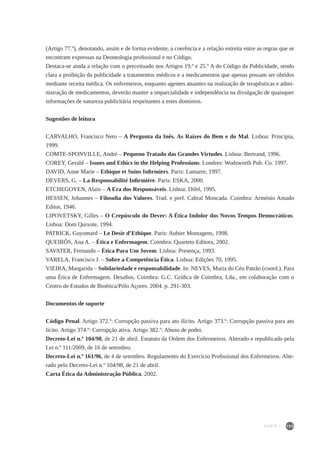 103
(Artigo 77.º), denotando, assim e de forma evidente, a coerência e a relação estreita entre as regras que se
encontram expressas na Deontologia profissional e no Código.
Destaca-se ainda a relação com o preceituado nos Artigos 19.º e 25.º A do Código da Publicidade, sendo
clara a proibição da publicidade a tratamentos médicos e a medicamentos que apenas possam ser obtidos
mediante receita médica. Os enfermeiros, enquanto agentes atuantes na realização de terapêuticas e admi-
nistração de medicamentos, deverão manter a imparcialidade e independência na divulgação de quaisquer
informações de natureza publicitária respeitantes a estes domínios.
Sugestões de leitura
CARVALHO, Francisco Neto – A Pergunta da Inês. As Raízes do Bem e do Mal. Lisboa: Principia,
1999.
COMTE-SPONVILLE, André – Pequeno Tratado das Grandes Virtudes. Lisboa: Bertrand, 1996.
COREY, Gerald – Issues and Ethics in the Helping Professions. Londres: Wodsworth Pub. Co. 1997.
DAVID, Anne Marie – Ethique et Soins Infirmiers. Paris: Lamarre, 1997.
DEVERS, G. – La Responsabilité Infirmiére. Paris: ESKA, 2000.
ETCHEGOYEN, Alain – A Era dos Responsáveis. Lisboa: Difel, 1995.
HESSEN, Johannes – Filosofia dos Valores. Trad. e pref. Cabral Moncada. Coimbra: Arménio Amado
Editor, 1946.
LIPOVETSKY, Gilles – O Crepúsculo do Dever: A Ética Indolor dos Novos Tempos Democráticos.
Lisboa: Dom Quixote, 1994.
PATRICK, Guyomard – Le Desir d’Ethique. Paris: Aubier Montagens, 1998.
QUEIRÓS, Ana A. – Ética e Enfermagem. Coimbra: Quarteto Editora, 2002.
SAVATER, Fernando – Ética Para Um Jovem. Lisboa: Presença, 1993.
VARELA, Francisco J. – Sobre a Competência Ética. Lisboa: Edições 70, 1995.
VIEIRA, Margarida – Solidariedade e responsabilidade. In: NEVES, Maria do Céu Patrão (coord.). Para
uma Ética de Enfermagem. Desafios. Coimbra: G.C. Gráfica de Coimbra, Lda., em colaboração com o
Centro de Estudos de Bioética/Pólo Açores. 2004. p. 291-303.
Documentos de suporte
Código Penal. Artigo 372.º: Corrupção passiva para ato ilícito. Artigo 373.º: Corrupção passiva para ato
lícito. Artigo 374.º: Corrupção ativa. Artigo 382.º: Abuso de poder.
Decreto-Lei n.º 104/98, de 21 de abril. Estatuto da Ordem dos Enfermeiros. Alterado e republicado pela
Lei n.º 111/2009, de 16 de setembro.
Decreto-Lei n.º 161/96, de 4 de setembro. Regulamento do Exercício Profissional dos Enfermeiros. Alte-
rado pelo Decreto-Lei n.º 104/98, de 21 de abril.
Carta Ética da Administração Pública. 2002.
PARTE I
 