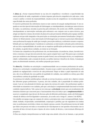 105
A alínea a), «Actuar responsavelmente na sua área de competência e reconhecer a especificidade das
outras profissões de saúde, respeitando os limites impostos pela área de competência de cada uma», volta
a trazer à análise a vertente da responsabilidade, situada na área de competência e no reconhecimento da
especificidade das outras profissões.
O exercício profissional dos enfermeiros insere-se num contexto de atuação multiprofissional. E isto en-
quadra-se nos dois tipos de intervenções de Enfermagem: as interdependentes, iniciadas por outros técnicos
de saúde, e as autónomas, iniciadas ou prescritas pelo enfermeiro. De acordo com o REPE, consideram-se
interdependentes as intervenções realizadas pelo enfermeiro «em conjunto com os outros técnicos, para
atingir um objectivo comum, decorrentes de planos de acção previamente definidos pelas equipas multidis-
ciplinares em que estão integrados e das prescrições ou orientações previamente formalizadas» (Artigo 9.º,
número 3). Relativamente a estas intervenções de Enfermagem que se iniciam na prescrição elaborada por
outro profissional da equipa de saúde (por exemplo, prescrições médicas), o enfermeiro assume a responsa-
bilidade pela sua implementação. Consideram-se autónomas as intervenções realizadas pelos enfermeiros,
sob sua única responsabilidade, de acordo com as respetivas qualificações profissionais, seja na prestação
de cuidados, na gestão desses cuidados, no ensino ou na formação.
Os limites das competências dos profissionais são, em determinadas circunstâncias, ténues, havendo terri-
tórios «cinzentos» em que não está assim tão claro a quem compete fazer o quê. Não parece que a resolução
passe por estabelecer uma hierarquia assente no poder formal, mas na hierarquia técnica, na complementa-
ridade e solidariedade, onde a tomada de decisão, no melhor interesse e benefício do cliente, é tomada por
quem, em determinado momento, está melhor preparado para intervir.
Na alínea b), «Trabalhar em articulação e complementaridade com os restantes profissionais de saúde»,
destaca-se a «articulação e complementaridade». Assume-se que a saúde é uma tarefa multidisciplinar, não
podendo ser negligenciado o exercício de cada profissional. Daqui se deduz o papel importante de cada
ator, não só na definição dos seus padrões de qualidade de cuidados, mas também no esforço para obter
uma melhoria contínua da qualidade em saúde.
As premissas do trabalho multidisciplinar colocado ao serviço da pessoa a assistir são o objetivo comum
dos diferentes grupos profissionais. A pessoa, alvo dos cuidados, não é propriedade de nenhum profis-
sional, é um ser com plenitude de direitos que espera dos serviços de saúde e dos profissionais rapidez e
efetividade no tratamento e nos cuidados, pelo que a articulação e complementaridade funcional se revelam
condições imprescindíveis. Vale a pena ter em conta que a articulação remete para um encadeamento (de
elementos distintos que concorrem para o funcionamento eficaz do todo) e que a complementaridade se
associa à «completude» (que decorre de diversas ações de diferentes profissionais, sendo a de Enfermagem
«dotada de idêntico nível de dignidade e autonomia», de acordo com o Artigo 8.º, número 3 do REPE).
Um trabalho em equipa exige um conjunto de valores e princípios (tais como corresponsabilidade, hones-
tidade, lealdade, reciprocidade, sustentabilidade, cooperação e partilha), que são reguladores da conduta
entre os profissionais envolvidos e destes em relação à pessoa a assistir. Os profissionais da área da Saúde
que lidam com pessoas em todas as circunstâncias de vida deparam-se com questões relacionadas com os
conceitos de bem e de mal, de justo e injusto, de certo e errado, de deveres, e com eventuais diferenças de
perspetiva.
A Ética nas relações interprofissionais na Saúde exige uma atitude crítica do ser humano, o que permite
PARTE I
 