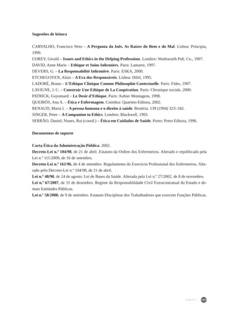 107
Sugestões de leitura
CARVALHO, Francisco Neto – A Pergunta da Inês. As Raízes do Bem e do Mal. Lisboa: Principia,
1999.
COREY, Gerald – Issues and Ethics in the Helping Professions. Londres: Wodsworth Pub. Co., 1997.
DAVID, Anne Marie – Ethique et Soins Infirmiers. Paris: Lamarre, 1997.
DEVERS, G. – La Responsabilité Infirmiére. Paris: ESKA, 2000.
ETCHEGOYEN, Alain – A Era dos Responsáveis. Lisboa: Difel, 1995.
LADORÈ, Bruno – L’Ethique Clinique Comme Philosophie Contextuelle. Paris: Fides, 1997.
LAVIGNE, J. C. – Construir Une Ethique de La Coopération. Paris: Chronique sociale, 2000.
PATRICK, Guyomard – Le Desir d’Ethique. Paris: Aubier Montagens, 1998.
QUEIRÓS, Ana A. – Ética e Enfermagem. Coimbra: Quarteto Editora, 2002.
RENAUD, Maria I. – A pessoa humana e o direito à saúde. Brotéria. 139 (1994) 323–342.
SINGER, Peter – A Companion to Ethics. Londres: Blackwell, 1993.
SERRÃO, Daniel; Nunes, Rui (coord.) – Ética em Cuidados de Saúde. Porto: Porto Editora, 1996.
Documentos de suporte
Carta Ética da Administração Pública. 2002.
Decreto-Lei n.º 104/98, de 21 de abril. Estatuto da Ordem dos Enfermeiros. Alterado e republicado pela
Lei n.º 111/2009, de 16 de setembro.
Decreto-Lei n.º 161/96, de 4 de setembro. Regulamento do Exercício Profissional dos Enfermeiros. Alte-
rado pelo Decreto-Lei n.º 104/98, de 21 de abril.
Lei n.º 48/90, de 24 de agosto. Lei de Bases da Saúde. Alterada pela Lei n.º 27/2002, de 8 de novembro.
Lei n.º 67/2007, de 31 de dezembro. Regime da Responsabilidade Civil Extracontratual do Estado e de-
mais Entidades Públicas.
Lei n.º 58/2008, de 9 de setembro. Estatuto Disciplinar dos Trabalhadores que exercem Funções Públicas.
PARTE I
 