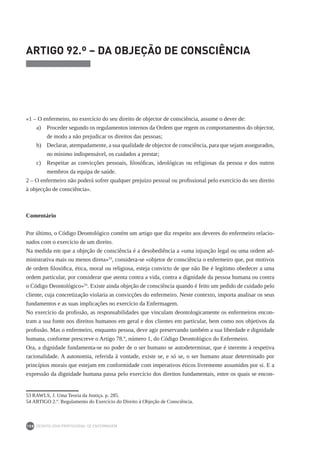 DEONTOLOGIA PROFISSIONAL DE ENFERMAGEM
108
ARTIGO 92.º – DA OBJEÇÃO DE CONSCIÊNCIA
«1 – O enfermeiro, no exercício do seu direito de objector de consciência, assume o dever de:
a) 	 Proceder segundo os regulamentos internos da Ordem que regem os comportamentos do objector,
de modo a não prejudicar os direitos das pessoas;
b) 	 Declarar, atempadamente, a sua qualidade de objector de consciência, para que sejam assegurados,
no mínimo indispensável, os cuidados a prestar;
c) 	 Respeitar as convicções pessoais, filosóficas, ideológicas ou religiosas da pessoa e dos outros
membros da equipa de saúde.
2 – O enfermeiro não poderá sofrer qualquer prejuízo pessoal ou profissional pelo exercício do seu direito
à objecção de consciência».
Comentário
Por último, o Código Deontológico contém um artigo que diz respeito aos deveres do enfermeiro relacio-
nados com o exercício de um direito.
Na medida em que a objeção de consciência é a desobediência a «uma injunção legal ou uma ordem ad-
ministrativa mais ou menos direta»53
, considera-se «objetor de consciência o enfermeiro que, por motivos
de ordem filosófica, ética, moral ou religiosa, esteja convicto de que não lhe é legítimo obedecer a uma
ordem particular, por considerar que atenta contra a vida, contra a dignidade da pessoa humana ou contra
o Código Deontológico»54
. Existe ainda objeção de consciência quando é feito um pedido de cuidado pelo
cliente, cuja concretização violaria as convicções do enfermeiro. Neste contexto, importa analisar os seus
fundamentos e as suas implicações no exercício da Enfermagem.
No exercício da profissão, as responsabilidades que vinculam deontologicamente os enfermeiros encon-
tram a sua fonte nos direitos humanos em geral e dos clientes em particular, bem como nos objetivos da
profissão. Mas o enfermeiro, enquanto pessoa, deve agir preservando também a sua liberdade e dignidade
humana, conforme prescreve o Artigo 78.º, número 1, do Código Deontológico do Enfermeiro.
Ora, a dignidade fundamenta-se no poder de o ser humano se autodeterminar, que é inerente à respetiva
racionalidade. A autonomia, referida à vontade, existe se, e só se, o ser humano atuar determinado por
princípios morais que estejam em conformidade com imperativos éticos livremente assumidos por si. E a
expressão da dignidade humana passa pelo exercício dos direitos fundamentais, entre os quais se encon-
53	RAWLS, J. Uma Teoria da Justiça. p. 285.
54	ARTIGO 2.º. Regulamento do Exercício do Direito à Objeção de Consciência.
 