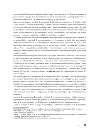 109
tram o direito à liberdade de consciência, que é inviolável55
. Tal como refere J. A. Soares, «a dignidade da
pessoa humana exige que a sua dimensão mais específica, a sua consciência, seja respeitada, mesmo se
invencivelmente errónea. É este o fundamento da objeção de consciência»56
.
Importa aqui distinguir a liberdade de consciência da liberdade de pensamento ou de religião e culto.
Assim, enquanto a liberdade de pensamento se refere à possibilidade de uma pessoa pensar e expressar-
se livremente, a liberdade religiosa possibilita a prática da religião adotada. Por outro lado, a liberdade
de consciência, embora claramente relacionada com as anteriores, deve ser entendida num sentido mais
amplo, no reconhecimento de que a consciência moral é a regra imediata e obrigatória do agir pessoal,
autónomo e responsável e, portanto, a razão de ser das restantes liberdades.
Na verdade, a consciência moral deve ser respeitada porque é a dimensão mais específica da dignidade do
ser humano. Inclui a capacidade de apreender os valores e as leis morais e de decidir sobre a sua aplicação
às situações concretas da vida. E, na mesma medida em que a consciência é autora dos atos livres, é deles
também juiz, aprovando-os ou condenando-os. Por isso, e porque a vida ética visa a vida boa57
, existe para
cada um de nós a obrigação de máxima fidelidade e autenticidade para com o ser pessoal e, consequente-
mente, para com a consciência moral. E, relativamente aos outros, o dever moral de respeitar as suas buscas
e opções pessoais.
Por isso se reconhece que ninguém pode ser obrigado a aceitar, em nenhuma circunstância, preceitos legais
ou ordens particulares que contradigam os seus valores pessoais e, no caso concreto, os objetivos ou a
essência da profissão. Para os enfermeiros, a execução de ordens contrárias à sua consciência constituiria
a rutura com os seus valores e a consequente quebra do sentido da sua própria existência, pessoal e profis-
sional. Agir de acordo com o dever emanado da consciência moral surge com a força de um imperativo,
que não sendo obedecido não permitirá que se viva em paz consigo próprio. E, por vezes, para algumas
pessoas, o dever a que a consciência obriga é o de não agir, ainda que a lei positiva a isso obrigue. É o
dever de objetar.
Este incumprimento deve ser executado de modo individual, pacífico e privado58
, sem que haja prejuízos
para terceiros. O carácter individual exclui, naturalmente, que possa ser exercido por um grupo e a atribui-
ção de pacífico faz com que o uso da força ou de violência seja estranho a esta figura. A Constituição da
República Portuguesa garante o direito à objeção de consciência, nos termos da lei, a todos os cidadãos.
Aos enfermeiros é reconhecido o direito à objeção de consciência, sempre que no âmbito da profissão surja
o dever de cumprir leis, ordens ou solicitações formais que entrem em contradição com as convicções pes-
soais, filosóficas, éticas, morais ou religiosas, ou com o Código Deontológico e que violam a consciência
individual59
.
A objeção de consciência fundamentada na liberdade de pensamento, consciência e religião não pode ser
objeto de outras restrições senão as que, previstas na lei, constituam disposições necessárias à segurança, à
proteção da ordem, da saúde e moral públicas ou à proteção dos direitos e liberdades de outros.
Assim, no exercício do direito à objeção de consciência, os enfermeiros assumem o dever de proceder se-
55	ARTIGO 18.º. Declaração Universal dos Direitos Humanos. Artigo 41.º. Constituição da República Portuguesa.
56	SOARES, J.A. Silva. Objeção de Consciência. Polis. Lisboa. Vol. IV (1986) 741.
57	Cf. Comentário ao Artigo 78.º.
58	GOUVEIA, Jorge Bacelar. Objeção de Consciência (direito fundamental). In: Dicionário Jurídico da Administração
Pública. Vol.VI. Lisboa: Livraria Arco-Íris, 1994. p. 170.
59	ARTIGO 75.º, número 2, alínea e). Estatuto da Ordem: Direitos dos Membros.
PARTE I
 