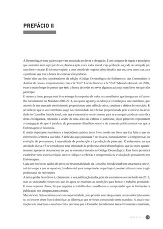 11
PREFÁCIO II
ADeontologia é uma palavra que vem associada ao dever e obrigação. É um conjunto de regras e princípios
que assentam num agir por dever, dando à ação o seu valor moral, cuja perfeição só pode ser atingida por
uma livre vontade. E foi neste espírito e com sentido de respeito pelos desafios que esta área tanto traz para
a profissão que tive a honra de escrever este prefácio.
Tendo sido um dos coordenadores da edição «Código Deontológico do Enfermeiro: dos Comentários à
Análise de casos», conjuntamente com a Sr.ª Enf.ª Lucília Nunes e a Sr.ª Enf.ª Manuela Amaral, em 2005,
estava muito longe de pensar que teria a honra de poder escrever algumas palavras num livro em que não
participei.
E reitero a honra porque este livro emerge do empenho de todos os conselheiros que integraram o Conse-
lho Jurisdicional no Mandato 2008-2011, aos quais agradeço o esforço e reconheço o seu contributo, que
através de um marcado envolvimento proporcionou uma reflexão ativa, contínua e efetiva do exercício. E
reconhecer que o seu contributo surge na continuidade da reflexão proporcionada pelo exercício da ativi-
dade do Conselho Jurisdicional, mas que é necessário envolvimento para se conseguir produzir uma obra
desta envergadura, retirando a aridez de uma área tão extensa e particular, cujos pareceres reproduzem
a conjugação do que é jurídico, do pensamento filosófico moral e do contexto político/social em que a
Enfermagem se desenrola.
É ainda importante reconhecer a importância prática deste livro, sendo um livro que faz falta e que os
enfermeiros sentem a sua falta. A reflexão aqui plasmada é necessária, nomeadamente, à compreensão da
evolução do pensamento, à necessidade de ponderação e à produção de pareceres. O enfermeiro, na sua
atividade diária, vê-se cercado por uma infinidade de problemas ético/deontológicos, que às vezes aparen-
temente aparecem desconexos do que se encontra lavrado no Código Deontológico. Este livro permitirá
estabelecer uma estreita relação entre o código e a reflexão e compreensão da evolução do pensamento em
Enfermagem.
Cada um dos livros saídos do prelo por responsabilidade do Conselho Jurisdicional tem uma marca indelé-
vel do tempo a que se reportam, fundamental para compreender o que hoje é possível afirmar como o agir
profissional do enfermeiro.
A única pecha deste livro é, claramente, a sua publicação tardia, pois ele encontrava-se concluído em 2011,
mas as vicissitudes foram tais que só agora se reuniram as condições para honrar o trabalho produzido.
E nisso sejamos claros, há que respeitar o trabalho dos conselheiros e compreender que as limitações à
publicação nos ultrapassaram a todos.
Mas até este facto continua a ser uma oportunidade, pois permite aos colegas mais interessados (claramen-
te, os leitores deste livro) identificar as diferenças que se foram construindo neste mandato. A atual cons-
trução tem uma base e essa base foi o percurso que o Conselho Jurisdicional tem efetivamente construído,
P R E F Á C I O I I
 