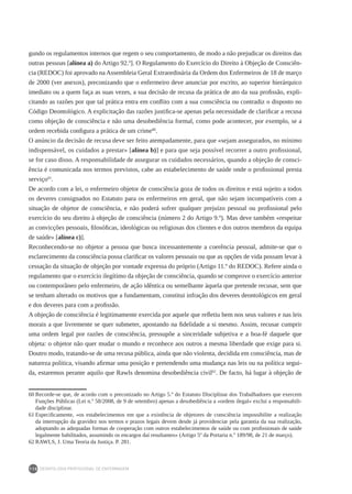 DEONTOLOGIA PROFISSIONAL DE ENFERMAGEM
110
gundo os regulamentos internos que regem o seu comportamento, de modo a não prejudicar os direitos das
outras pessoas [alínea a) do Artigo 92.º]. O Regulamento do Exercício do Direito à Objeção de Consciên-
cia (REDOC) foi aprovado na Assembleia Geral Extraordinária da Ordem dos Enfermeiros de 18 de março
de 2000 (ver anexos), preconizando que o enfermeiro deve anunciar por escrito, ao superior hierárquico
imediato ou a quem faça as suas vezes, a sua decisão de recusa da prática de ato da sua profissão, expli-
citando as razões por que tal prática entra em conflito com a sua consciência ou contradiz o disposto no
Código Deontológico. A explicitação das razões justifica-se apenas pela necessidade de clarificar a recusa
como objeção de consciência e não uma desobediência formal, como pode acontecer, por exemplo, se a
ordem recebida configura a prática de um crime60
.
O anúncio da decisão de recusa deve ser feito atempadamente, para que «sejam assegurados, no mínimo
indispensável, os cuidados a prestar» [alínea b)] e para que seja possível recorrer a outro profissional,
se for caso disso. A responsabilidade de assegurar os cuidados necessários, quando a objeção de consci-
ência é comunicada nos termos previstos, cabe ao estabelecimento de saúde onde o profissional presta
serviço61
.
De acordo com a lei, o enfermeiro objetor de consciência goza de todos os direitos e está sujeito a todos
os deveres consignados no Estatuto para os enfermeiros em geral, que não sejam incompatíveis com a
situação de objetor de consciência, e não poderá sofrer qualquer prejuízo pessoal ou profissional pelo
exercício do seu direito à objeção de consciência (número 2 do Artigo 9.º). Mas deve também «respeitar
as convicções pessoais, filosóficas, ideológicas ou religiosas dos clientes e dos outros membros da equipa
de saúde» [alínea c)].
Reconhecendo-se no objetor a pessoa que busca incessantemente a coerência pessoal, admite-se que o
esclarecimento da consciência possa clarificar os valores pessoais ou que as opções de vida possam levar à
cessação da situação de objeção por vontade expressa do próprio (Artigo 11.º do REDOC). Refere ainda o
regulamento que o exercício ilegítimo da objeção de consciência, quando se comprove o exercício anterior
ou contemporâneo pelo enfermeiro, de ação idêntica ou semelhante àquela que pretende recusar, sem que
se tenham alterado os motivos que a fundamentam, constitui infração dos deveres deontológicos em geral
e dos deveres para com a profissão.
A objeção de consciência é legitimamente exercida por aquele que refletiu bem nos seus valores e nas leis
morais a que livremente se quer submeter, apostando na fidelidade a si mesmo. Assim, recusar cumprir
uma ordem legal por razões de consciência, pressupõe a sinceridade subjetiva e a boa-fé daquele que
objeta: o objetor não quer mudar o mundo e reconhece aos outros a mesma liberdade que exige para si.
Doutro modo, tratando-se de uma recusa pública, ainda que não violenta, decidida em consciência, mas de
natureza política, visando afirmar uma posição e pretendendo uma mudança nas leis ou na política segui-
da, estaremos perante aquilo que Rawls denomina desobediência civil62
. De facto, há lugar à objeção de
60	Recorde-se que, de acordo com o preconizado no Artigo 5.º do Estatuto Disciplinar dos Trabalhadores que exercem
Funções Públicas (Lei n.º 58/2008, de 9 de setembro) apenas a desobediência a «ordem ilegal» exclui a responsabili-
dade disciplinar.
61	Especificamente, «os estabelecimentos em que a existência de objetores de consciência impossibilite a realização
da interrupção da gravidez nos termos e prazos legais devem desde já providenciar pela garantia da sua realização,
adoptando as adequadas formas de cooperação com outros estabelecimentos de saúde ou com profissionais de saúde
legalmente habilitados, assumindo os encargos daí resultantes» (Artigo 5º da Portaria n.º 189/98, de 21 de março).
62	RAWLS, J. Uma Teoria da Justiça. P. 281.
 