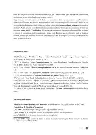 111
consciência apenas quando se trata de um dever legal, que a sociedade em geral aceita e que a comunidade
profissional, na sua generalidade, concorda em cumprir.
Na prática, o enfermeiro, na tomada de decisão para o cuidado, defronta-se com a necessidade de dirimir
conflitos entre direitos das pessoas. Ao existir tensão entre o direito da pessoa ao cuidado e o direito do en-
fermeiro à objeção de consciência poder-se-á aplicar o princípio da concordância prática entre estes dois
direitos63
. Assim, perante o conflito entre o cuidado necessário e a violentação da consciência teremos que
encontrar a solução ética conciliadora. Ao cuidado podemos retirar o conteúdo não essencial e ao direito
à objeção de consciência, podemos eliminar a recusa total. Em concreto, o enfermeiro pode-se abster ao
cuidado, sempre que possa ser substituído em tempo útil, e tem de assegurar o cuidado quando não exista
outra pessoa que o faça.
Sugestões de leitura
DEODATO, Sérgio – Conflitos de direitos na decisão de cuidado em enfermagem. Revista Servir. Vol
56. Número 3-4, (maio-agosto,2008) p. 112-117.
FREITAS, Manuel da Costa – Consciência moral. In: Logos: Enciclopédia Luso-Brasileira de Filosofia.
Vol. 1:1135ss. Lisboa/ São Paulo: Editorial Verbo, 1989.
MARTINS, A. Gentil – Editorial: Objeção de consciência. Revista da Ordem dos Médicos. 7/84 (julho)
1-3.
PINTO, Vitor Feytor – A Objeção de Consciência. Revista Servir. 28(6) (nov.–dez. 1980) 271-279.
PINTO, José Rui da Costa – Questões Actuais de Ética Médica. Braga: A.O., 1979.
RAWLS, Jonh – Uma Teoria da Justiça. Lisboa: Editorial Presença, 1993. P. 285-287, p. 291-295.
SILVA, Miguel Oliveira – Objeção de consciência, planeamento familiar e interrupção da gravidez.
In: Silva, J. Ribeiro (coord.) [et al.]. Contributos para a Bioética em Portugal. Lisboa: Edições Cosmos/
Centro de Bioética da Faculdade de Medicina. Universidade de Lisboa. P. 395-406.
THOMPSON, Ian E.; Melia, Kath M.; Boyd, Kenneth M. – Ética em Enfermagem. Loures: Lusociência,
2004.
Documentos de suporte
Declaração Universal dos Direitos Humanos. Assembleia Geral das Nações Unidas. 10 dez. 1948.
Constituição da República Portuguesa.
Lei n.º 3/84, de 24 de março. Educação sexual e planeamento familiar.
Lei n.º 120/99, de 11 de agosto. Reforça as garantias do direito à saúde reprodutiva.
Lei n.º 12/2001, de 29 de maio. Contracepção de emergência.
63	Cf. DEODATO, Sérgio. Conflitos de direitos na decisão de cuidado em enfermagem. Revista Servir. Vol 56. Número
3-4, (maio-agosto, 2008) p 112-117.
PARTE I
 