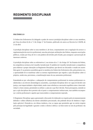 115
REGIMENTO DISCIPLINAR
PREÂMBULO
À Ordem dos Enfermeiros foi delegado o poder de exercer jurisdição disciplinar sobre os seus membros,
por força da alínea h) do n.º 2 do Artigo 3.º do Estatuto, publicado em anexo ao Decreto-Lei 104/98, de
21 de abril.
A jurisdição disciplinar sobre os seus membros é, de facto, conjuntamente com a regulação do acesso e a
regulamentação do exercício profissional, uma das principais atribuições das Ordens, enquanto associações
públicas, criadas por força de lei e com poderes devolvidos pelo Estado, para assegurar a prossecução de
interesses coletivos.
A jurisdição disciplinar sobre os enfermeiros é, nos termos do n.º 1 do Artigo 24.º do Estatuto da Ordem,
da competência exclusiva do Conselho Jurisdicional. É também do Conselho Jurisdicional a competência
para elaborar e propor alterações ao Regimento Disciplinar, que deverá ser discutido e votado em assem-
bleia geral. E na primeira assembleia geral os membros da Ordem dos Enfermeiros têm, pela primeira vez,
a oportunidade de se manifestar sobre as normas regulamentares que regerão a ação disciplinar sobre si
próprios, sendo esta, porventura, a manifestação maior da sua autonomia profissional.
Entendendo-se por «disciplina» a adequação do comportamento profissional às normas profissionais es-
tabelecidas e aos deveres deontológicos assumidos, a jurisdição disciplinar deve ser capaz de decidir com
justiça, com imparcialidade e objetividade, tendo como referência o necessário equilíbrio entre o bem indi-
vidual e o bem comum, permitindo-se atribuir a cada um o que lhe é devido. Neste pressuposto, entende-se
que a ação disciplinar deve permitir não só punir o comportamento inobservante, mas também recompen-
sar o mérito profissional e aqueles que transcendem o comportamento esperado.
O Regimento Disciplinar agora apresentado à discussão foi elaborado no respeito pelo já estatutariamente
definido e colheu influência do direito subsidiário preconizado, não podendo deixar de obedecer à legis-
lação aplicável. Pretende-se, em última instância, criar as regras que permitirão agir no estrito respeito
pelo princípio da legalidade e garantir a todos o direito à defesa e ao bom nome no seio da profissão e da
sociedade.
PARTE II
 