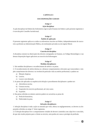 117
CAPÍTULO I
DAS DISPOSIÇÕES GERAIS
Artigo 1.º
Ação disciplinar
A ação disciplinar da Ordem dos Enfermeiros rege-se pelo Estatuto da Ordem e pelo presente regimento e
é exercida pelo Conselho Jurisdicional.
Artigo 2.º
Âmbito de aplicação
O presente regimento aplica-se a todos os enfermeiros inscritos na Ordem, independentemente de exerce-
rem a profissão na Administração Pública, em instituições privadas ou em regime liberal.
Artigo 3.º
Conceito de disciplina
A disciplina consiste na observação dos deveres consignados no Estatuto, no Código Deontológico e nas
demais disposições legais aplicáveis ao exercício da Enfermagem.
Artigo 4.º
Medidas disciplinares
1. São medidas disciplinares o reconhecimento de mérito e as penas.
2. O reconhecimento de mérito destina-se a destacar comportamentos relevantes que transcendam o sim-
ples cumprimento dos deveres e se revelem de particular valia ou mérito profissional, e podem ser:
a)	 Menção elogiosa;
b)	 Louvor;
c)	 Louvor com distinção.
3. As penas são aplicadas na sequência de infração e procedimento disciplinares e podem ser:
a)	 Advertência escrita;
b)	 Censura escrita;
c)	 Suspensão do exercício profissional, até cinco anos;
d)	 Expulsão.
4. Das penas referidas no número anterior podem ser acessórias as penas de:
a)	 Perda de honorários;
b)	 Publicidade da pena.
Artigo 5.º
Infrações disciplinares
1. Infração disciplinar é toda a ação ou omissão que viole, dolosa ou negligentemente, os deveres ou dis-
posições referidos no artigo 3.º deste regimento.
2. É infração disciplinar leve o comportamento violador de deveres cometidos com culpa leve e sem dolo,
de que não resulte prejuízo para o cliente ou terceiro, nem ponha em causa o prestígio da profissão.
PARTE II
 
