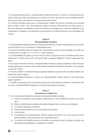 DEONTOLOGIA PROFISSIONAL DE ENFERMAGEM
118
3. É infração disciplinar grave o comportamento violador dos deveres, cometido com acentuado grau de
culpa ou dolo, que resulta em prejuízos para o cliente ou terceiros, que põe em causa o prestígio da profis-
são ou que constitui crime punível com pena de prisão até três anos.
4. É infração disciplinar muito grave o comportamento violador dos deveres, cometido com acentuado
grau de culpa ou dolo e que, nomeadamente, também constitua crime punível com prisão superior a
três anos, demonstre incompetência profissional notória, com perigo para a saúde dos indivíduos ou da
comunidade, ou implique o encobrimento ou participação na violação de direitos de personalidade dos
clientes.
Artigo 6.º
Responsabilidade disciplinar
1.Aresponsabilidade disciplinar perante a Ordem dos Enfermeiros coexiste com quaisquer outras previstas
na lei (disciplinar, civil ou criminal) e é independente destas.
2. O processo disciplinar pode ser suspenso até à decisão final a proferir noutra jurisdição, de acordo com
o estabelecido nos artigos 27.º n.º 3 e 30.º n.º 3 deste regimento.
3. A responsabilidade disciplinar prescreve três anos após a cessação dos atos ou omissões que lhe deram
origem, salvo se dentro desse prazo tiver havido lugar a quaisquer diligências visando o apuramento dos
factos.
4. Sem prejuízo do número anterior, a responsabilidade disciplinar prescreve também se, tendo sido apre-
sentada participação ou queixa, não for desencadeado qualquer procedimento disciplinar ou de inquérito
no prazo de 120 dias.
5. Prescreve também se, tendo havido lugar a quaisquer diligências, passarem três anos destas últimas, sem
prejuízo do número seguinte.
6. A responsabilidade disciplinar, se conexa com responsabilidade criminal, prescreve nos prazos desta,
quando superiores.
7. O pedido de suspensão ou de cancelamento da inscrição como membro da Ordem dos Enfermeiros não
faz cessar a responsabilidade disciplinar por infrações anteriormente praticadas.
Artigo 7.º
Circunstâncias modificativas
1.  São circunstâncias modificativas atenuantes da responsabilidade disciplinar:
a)	 Exercício da profissão com exemplar comportamento e zelo reconhecido, durante mais de dez
anos;
b)	 Mérito reconhecido pela atribuição de menção elogiosa, louvor ou louvor com distinção;
c)	 A confissão espontânea da infração;
d)	 Comportamento posterior ao ato com intenção de reparação;
e)	 A provocação;
f)	 O acatamento bem intencionado de ordem de superior hierárquico, nos casos em que não fosse
devida obediência, não suscetível de ser considerado conluio;
g)	 A existência de condições precárias de trabalho, no momento em que é praticada a infração, que
declaradamente prejudiquem a qualidade dos cuidados.
 