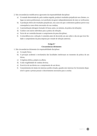 119
2. São circunstâncias modificativas agravantes da responsabilidade disciplinar:
a)	 A vontade determinada de, pela conduta seguida, produzir resultados prejudiciais nos clientes, co-
legas ou outros profissionais, ou à profissão em geral, independentemente de estes se verificarem;
b)	 A produção efetiva de resultados prejudiciais, nos casos em que o enfermeiro pudesse prever essa
consequência como efeito necessário da sua conduta;
c)	 A premeditação (desígnio formado 24 horas antes, no mínimo, da prática da infração);
d)	 Conluio com outros indivíduos para a prática da infração;
e)	 Facto de ser cometida durante o cumprimento de pena disciplinar;
f)	 A reincidência (se a infração é cometida antes de decorrido um ano sobre o dia em que tiver fin-
dado o cumprimento da pena imposta por virtude de infração anterior).
Artigo 8.º
Circunstâncias dirimentes
1. São circunstâncias dirimentes da responsabilidade disciplinar:
a)	 A coação física;
b)	 A privação acidental e involuntária das faculdades intelectuais no momento da prática do ato
ilícito;
c)	 A legítima defesa, própria ou alheia;
d)	 A não exigibilidade de conduta diversa;
e)	 Exercício de um direito ou o cumprimento de um dever;
f)	 Consentimento do titular do interesse jurídico lesado, quando este interesse for livremente dispo-
nível e quem o prestar possuir o discernimento necessário para o avaliar.
PARTE II
 