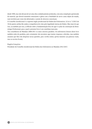 DEONTOLOGIA PROFISSIONAL DE ENFERMAGEM
12
desde 1999, mas não deixará de ser uma obra cuidadosamente produzida, com uma compilação aprimorada
de material, que deverá transmitir entusiasmo e génio com a finalidade de servir como objeto de estudo,
num território por vezes tão deformado e carente de alicerces conceituais.
O Conselho Jurisdicional é o supremo órgão jurisdicional da Ordem dos Enfermeiros. A Lei n.º 2/2013 de
10 de janeiro atribui-lhe ainda a competência de velar pela legalidade interna da Ordem. Mas mais do que
isso, ou também por isso, a reflexão sobre a fundamentação ética do agir é o pilar da construção da Deon-
tologia Profissional, para a qual o presente livro é um contributo marcante.
Aos conselheiros do Mandato 2008-2011 os meus sinceros parabéns. Os enfermeiros leitores deste livro
também estão de parabéns, pois certamente vão encontrar aqui muitas respostas a dúvidas, mas também
assuntos que lhes irão despertar novas questões, pois «verba volant, spirita manemt» (as palavras voam,
mas os escritos ficam).
Rogério Gonçalves
Presidente do Conselho Jurisdicional da Ordem dos Enfermeiros no Mandato 2012-2015
 