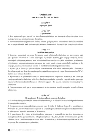 DEONTOLOGIA PROFISSIONAL DE ENFERMAGEM
122
CAPÍTULO III
DA JURISDIÇÃO DISCIPLINAR
SECÇÃO I
Disposições gerais
Artigo 14.º
Legitimidade
1. Tem legitimidade para intervir em procedimento disciplinar, nos termos do número seguinte, quem
participe facto que constitua infração disciplinar.
2. Independentemente do previsto no número anterior, qualquer pessoa com interesse direto relativamente
aos factos participados, pode intervir no procedimento, requerendo e alegando o que tiver por conveniente.
Artigo 15.º
Participações e queixas
1. A queixa é apresentada por pessoa diretamente lesada pela infração disciplinar, seu representante legal
(se o queixoso for menor de 16 anos ou incapaz) ou, em caso de morte, pelo cônjuge sobrevivo, não se-
parado judicialmente de pessoas e bens, pelos descendentes ou adotados, pelos ascendentes ou adotantes,
pelos irmãos e seus descendentes ou por pessoa que com o lesado vivesse em condições análogas às dos
cônjuges, ou ainda por mandatário judicial ou mandatário munido de poderes especiais.
2. A participação é feita por pessoa singular ou coletiva que tiver conhecimento da prática de infração
disciplinar, sendo um dever dos membros efetivos da Ordem, de acordo com o disposto no artigo 76.º n.º
1 alínea i) do Estatuto da Ordem.
3. A participação ou queixa deve conter, na medida em que isso for possível, a indicação dos factos que
constituem a infração disciplinar, o dia, hora, local e circunstâncias em que for cometida, assim como tudo
o que se souber acerca da identificação do enfermeiro arguido e dos lesados, bem como dos meios de prova
conhecidos.
4. Os signatários da participação ou queixa devem ser devidamente identificados pelos meios legalmente
admissíveis.
Artigo 16.º
Requerimento de instauração de processo disciplinar
1. Os titulares de órgãos da Ordem podem requerer instauração de processo disciplinar independentemente
de participação ou queixa.
2. O requerimento de instauração de processo por parte de titular de órgão da Ordem deve ser dirigido ao
Presidente do Conselho Jurisdicional Regional, da Secção Regional do domicílio profissional do enfermei-
ro sobre quem é requerida a instauração do processo.
3. O requerimento deve conter a identificação do requerente e, na medida em que isso for possível, a
indicação dos factos que constituem a infração disciplinar, o dia, hora, local e circunstâncias em que for
cometida, assim como tudo o que se souber acerca da identificação do enfermeiro arguido e dos lesados,
bem como dos meios de prova conhecidos.
 