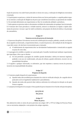 DEONTOLOGIA PROFISSIONAL DE ENFERMAGEM
124
trução do processo e/ou onde foram praticados os factos em causa, a realização de diligências necessárias
à instrução.
5. O participante ou queixoso, o titular de interesse direto nos factos participados e o arguido podem reque-
rer ao instrutor a realização de diligências de prova que considerem necessárias ao apuramento da verdade.
6. Só será dado deferimento aos requerimentos se lhes for reconhecida utilidade e pertinência.
7. Serão apensos ao processo todos os documentos recebidos dos interessados em qualquer fase da instrução.
8. O instrutor deve fazer prevalecer a verdade material, remover os obstáculos ao regular e rápido anda-
mento do processo e recusar o que for inútil ou delatório, sem prejuízo do direito de defesa e do princípio
do contraditório.
Artigo 21.º
Natureza secreta do processo de instrução
1. O processo disciplinar é de natureza secreta até à notificação da acusação, podendo, contudo, ser faculta-
do ao arguido ou interessado, a requerimento destes, o exame do processo, sob condição de não divulgarem
o que dele conste e de não haver inconveniente para a instrução:
a)	 O indeferimento do requerimento deve ser devidamente fundamentado e comunicado ao arguido
no prazo de cinco dias.
2. A passagem de certidões só poderá ser autorizada pelo Conselho Jurisdicional mediante requerimento
que especifique o fim a que se destina:
a)	 Só será permitida a passagem de certidões quando destinadas à defesa de interesses legítimos,
podendo o seu uso ser condicionado, sob pena do infrator, quando enfermeiro, incorrer em res-
ponsabilidade disciplinar.
3. O arguido e qualquer interessado, se enfermeiro, que não respeitem a natureza secreta do processo,
incorrem em responsabilidade disciplinar.
Artigo 22.º
Proposta de despacho
1. O instrutor propõe despacho de arquivamento:
a) 	 Quando tenha sido recolhida prova bastante de se não ter verificado infração, de o arguido não ter
praticado ou de ser legalmente inadmissível o procedimento;
b) 	 Quando não tenha sido possível obter indícios suficientes da verificação da infração ou de quem
foram os agentes.
2. A proposta de despacho de acusação é feita quando há prova bastante de ter havido infração disciplinar.
SECÇÃO III
Das provas
Artigo 23.º
Meios de prova
São admissíveis todos os meios de prova previstos nos artigos 128º a 170º do Código do Processo Penal,
com as necessárias adaptações e sem prejuízo dos artigos seguintes.
 