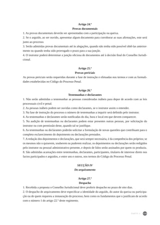 125
Artigo 24.º
Provas documentais
1. As provas documentais deverão ser apresentadas com a participação ou queixa.
2. Se o arguido, ao ser ouvido, apresentar algum documento para corroborar as suas afirmações, este será
junto ao processo.
3. Serão admitidas provas documentais até às alegações, quando não tenha sido possível obtê-las anterior-
mente ou quando tenha sido prorrogado o prazo para a sua junção.
4. O instrutor poderá determinar a junção oficiosa de documentos até à decisão final do Conselho Jurisdi-
cional.
Artigo 25.º
Provas periciais
As provas periciais serão requeridas durante a fase de instrução e efetuadas nos termos e com as formali-
dades estabelecidas no Código do Processo Penal.
Artigo 26.º
Testemunhas e declarantes
1. Não serão admitidas a testemunhar as pessoas consideradas inábeis para depor de acordo com as leis
processuais civil e penal.
2. As pessoas inábeis podem ser ouvidas como declarantes, se o instrutor assim o entender.
3. Na fase de instrução do processo o número de testemunhas a inquirir será definido pelo instrutor.
4. As testemunhas e declarantes serão notificadas do dia, hora e local em que devem comparecer.
5. Na audição de testemunhas ou declarantes podem estar presentes outras pessoas, por solicitação do
instrutor ou com permissão deste, quando tal se justifique.
6. As testemunhas ou declarantes poderão solicitar a formulação de novas questões que contribuam para o
completo esclarecimento do depoimento ou declarações prestados.
7. A redação dos depoimentos e declarações, que será sempre necessária, é da competência dos próprios; se
os mesmos não o quiserem, souberem ou puderem realizar, os depoimentos ou declarações serão redigidos
pelo instrutor ou pessoal administrativo presente, e depois de lidos serão assinados por quem os produziu.
8. São admitidas acareações entre testemunhas, declarantes, participantes, titulares de interesse direto nos
factos participados e arguidos, e entre uns e outros, nos termos do Código do Processo Penal.
SECÇÃO IV
Do arquivamento
Artigo 27.º
Despacho
1. Recebida a proposta o Conselho Jurisdicional deve proferir despacho no prazo de oito dias.
2. O despacho de arquivamento deve especificar a identidade do arguido, do autor da queixa ou participa-
ção ou de quem requereu a instauração do processo, bem como os fundamentos que o justificam de acordo
com o número 1 do artigo 22.º deste regimento.
PARTE II
 