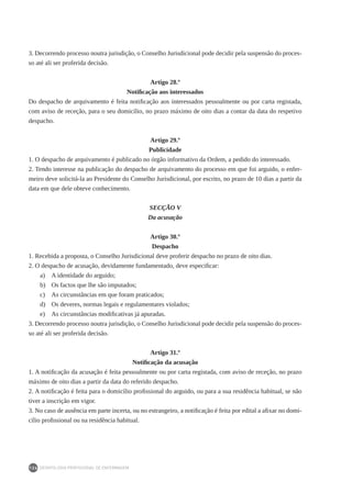 DEONTOLOGIA PROFISSIONAL DE ENFERMAGEM
126
3. Decorrendo processo noutra jurisdição, o Conselho Jurisdicional pode decidir pela suspensão do proces-
so até ali ser proferida decisão.
Artigo 28.º
Notificação aos interessados
Do despacho de arquivamento é feita notificação aos interessados pessoalmente ou por carta registada,
com aviso de receção, para o seu domicílio, no prazo máximo de oito dias a contar da data do respetivo
despacho.
Artigo 29.º
Publicidade
1. O despacho de arquivamento é publicado no órgão informativo da Ordem, a pedido do interessado.
2. Tendo interesse na publicação do despacho de arquivamento do processo em que foi arguido, o enfer-
meiro deve solicitá-la ao Presidente do Conselho Jurisdicional, por escrito, no prazo de 10 dias a partir da
data em que dele obteve conhecimento.
SECÇÃO V
Da acusação
Artigo 30.º
Despacho
1. Recebida a proposta, o Conselho Jurisdicional deve proferir despacho no prazo de oito dias.
2. O despacho de acusação, devidamente fundamentado, deve especificar:
a)	 A identidade do arguido;
b)	 Os factos que lhe são imputados;
c)	 As circunstâncias em que foram praticados;
d)	 Os deveres, normas legais e regulamentares violados;
e)	 As circunstâncias modificativas já apuradas.
3. Decorrendo processo noutra jurisdição, o Conselho Jurisdicional pode decidir pela suspensão do proces-
so até ali ser proferida decisão.
Artigo 31.º
Notificação da acusação
1. A notificação da acusação é feita pessoalmente ou por carta registada, com aviso de receção, no prazo
máximo de oito dias a partir da data do referido despacho.
2. A notificação é feita para o domicílio profissional do arguido, ou para a sua residência habitual, se não
tiver a inscrição em vigor.
3. No caso de ausência em parte incerta, ou no estrangeiro, a notificação é feita por edital a afixar no domi-
cílio profissional ou na residência habitual.
 