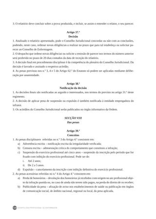 DEONTOLOGIA PROFISSIONAL DE ENFERMAGEM
128
3. O relatório deve concluir sobre a prova produzida, e incluir, se assim o entender o relator, o seu parecer.
Artigo 37.º
Decisão
1. Analisado o relatório apresentado, pode o Conselho Jurisdicional concordar ou não com as conclusões,
podendo, neste caso, ordenar novas diligências a realizar no prazo que para tal estabeleça ou solicitar pa-
recer ao Conselho de Enfermagem.
2. O despacho que ordene novas diligências ou solicite a emissão de parecer nos termos do número anterior
será proferido no prazo de 20 dias contados da data de receção do relatório.
3. A decisão final em procedimento disciplinar é da competência do plenário do Conselho Jurisdicional. Da
decisão é lavrado e assinado o respetivo acórdão.
4. As penas previstas nos n.º 3, 4 e 5 do Artigo 62.º do Estatuto só podem ser aplicadas mediante delibe-
ração por unanimidade.
Artigo 38.º
Notificação da decisão
1. As decisões finais são notificadas ao arguido e interessados, nos termos do previsto no artigo 31.º deste
regimento.
2. A decisão de aplicar pena de suspensão ou expulsão é também notificada à entidade empregadora do
infrator.
3. Os acórdãos do Conselho Jurisdicional serão publicados no órgão informativo da Ordem.
SECÇÃO VIII
Das penas
Artigo 39.º
Conceitos
1. As penas disciplinares referidas no n.º 3 do Artigo 4.º consistem em:
a)	 Advertência escrita – notificação escrita da irregularidade verificada;
b)	 Censura escrita – admoestação crítica do comportamento que constituiu a infração;
c)	 Suspensão do exercício profissional até cinco anos – suspensão da inscrição pelo período que for
fixado com inibição do exercício profissional. Pode ser de:
i.	 Até 2 anos;
ii.	 De 2 a 5 anos.
d)	 Expulsão – cancelamento da inscrição com inibição definitiva do exercício profissional.
2. As penas acessórias referidas no n.º 4 do Artigo 4.º consistem em:
a)	 Perda de honorários – devolução dos honorários já recebidos com origem no ato profissional obje-
to da infração punida ou, no caso de ainda não terem sido pagos, na perda do direito de os receber;
b)	 Publicidade da pena – afixação de aviso nos estabelecimentos de saúde ou publicação em órgãos
de comunicação social, de âmbito nacional, regional ou local, da pena aplicada.
 