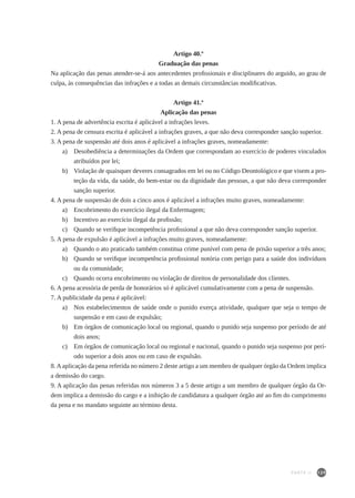 129
Artigo 40.º
Graduação das penas
Na aplicação das penas atender-se-á aos antecedentes profissionais e disciplinares do arguido, ao grau de
culpa, às consequências das infrações e a todas as demais circunstâncias modificativas.
Artigo 41.º
Aplicação das penas
1. A pena de advertência escrita é aplicável a infrações leves.
2. A pena de censura escrita é aplicável a infrações graves, a que não deva corresponder sanção superior.
3. A pena de suspensão até dois anos é aplicável a infrações graves, nomeadamente:
a)	 Desobediência a determinações da Ordem que correspondam ao exercício de poderes vinculados
atribuídos por lei;
b)	 Violação de quaisquer deveres consagrados em lei ou no Código Deontológico e que visem a pro-
teção da vida, da saúde, do bem-estar ou da dignidade das pessoas, a que não deva corresponder
sanção superior.
4. A pena de suspensão de dois a cinco anos é aplicável a infrações muito graves, nomeadamente:
a)	 Encobrimento do exercício ilegal da Enfermagem;
b)	 Incentivo ao exercício ilegal da profissão;
c)	 Quando se verifique incompetência profissional a que não deva corresponder sanção superior.
5. A pena de expulsão é aplicável a infrações muito graves, nomeadamente:
a)	 Quando o ato praticado também constitua crime punível com pena de prisão superior a três anos;
b)	 Quando se verifique incompetência profissional notória com perigo para a saúde dos indivíduos
ou da comunidade;
c)	 Quando ocorra encobrimento ou violação de direitos de personalidade dos clientes.
6. A pena acessória de perda de honorários só é aplicável cumulativamente com a pena de suspensão.
7. A publicidade da pena é aplicável:
a)	 Nos estabelecimentos de saúde onde o punido exerça atividade, qualquer que seja o tempo de
suspensão e em caso de expulsão;
b)	 Em órgãos de comunicação local ou regional, quando o punido seja suspenso por período de até
dois anos;
c)	 Em órgãos de comunicação local ou regional e nacional, quando o punido seja suspenso por perí-
odo superior a dois anos ou em caso de expulsão.
8.Aaplicação da pena referida no número 2 deste artigo a um membro de qualquer órgão da Ordem implica
a demissão do cargo.
9. A aplicação das penas referidas nos números 3 a 5 deste artigo a um membro de qualquer órgão da Or-
dem implica a demissão do cargo e a inibição de candidatura a qualquer órgão até ao fim do cumprimento
da pena e no mandato seguinte ao término desta.
PARTE II
 