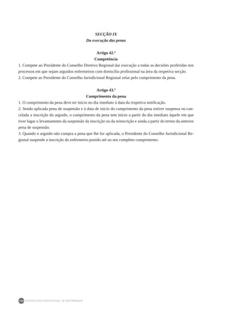DEONTOLOGIA PROFISSIONAL DE ENFERMAGEM
130
SECÇÃO IX
Da execução das penas
Artigo 42.º
Competência
1. Compete ao Presidente do Conselho Diretivo Regional dar execução a todas as decisões proferidas nos
processos em que sejam arguidos enfermeiros com domicílio profissional na área da respetiva secção.
2. Compete ao Presidente do Conselho Jurisdicional Regional zelar pelo cumprimento da pena.
Artigo 43.º
Cumprimento da pena
1. O cumprimento da pena deve ter início no dia imediato à data da respetiva notificação.
2. Sendo aplicada pena de suspensão e à data de início do cumprimento da pena estiver suspensa ou can-
celada a inscrição do arguido, o cumprimento da pena tem início a partir do dia imediato àquele em que
tiver lugar o levantamento da suspensão da inscrição ou da reinscrição e ainda a partir do termo da anterior
pena de suspensão.
3. Quando o arguido não cumpra a pena que lhe for aplicada, o Presidente do Conselho Jurisdicional Re-
gional suspende a inscrição do enfermeiro punido até ao seu completo cumprimento.
 