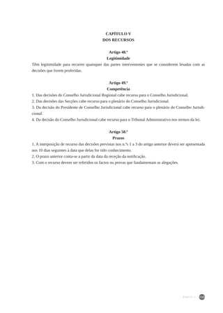 133
CAPÍTULO V
DOS RECURSOS
Artigo 48.º
Legitimidade
Têm legitimidade para recorrer quaisquer das partes intervenientes que se considerem lesadas com as
decisões que forem proferidas.
Artigo 49.º
Competência
1. Das decisões do Conselho Jurisdicional Regional cabe recurso para o Conselho Jurisdicional.
2. Das decisões das Secções cabe recurso para o plenário do Conselho Jurisdicional.
3. Da decisão do Presidente de Conselho Jurisdicional cabe recurso para o plenário do Conselho Jurisdi-
cional.
4. Da decisão do Conselho Jurisdicional cabe recurso para o Tribunal Administrativo nos termos da lei.
Artigo 50.º
Prazos
1. A interposição de recurso das decisões previstas nos n.ºs 1 a 3 do artigo anterior deverá ser apresentada
nos 10 dias seguintes à data que delas for tido conhecimento.
2. O prazo anterior conta-se a partir da data da receção da notificação.
3. Com o recurso devem ser referidos os factos ou provas que fundamentam as alegações.
PARTE II
 