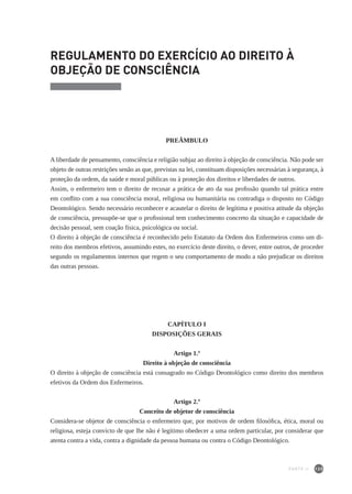 135
REGULAMENTO DO EXERCÍCIO AO DIREITO À
OBJEÇÃO DE CONSCIÊNCIA
PREÂMBULO
A liberdade de pensamento, consciência e religião subjaz ao direito à objeção de consciência. Não pode ser
objeto de outras restrições senão as que, previstas na lei, constituam disposições necessárias à segurança, à
proteção da ordem, da saúde e moral públicas ou à proteção dos direitos e liberdades de outros.
Assim, o enfermeiro tem o direito de recusar a prática de ato da sua profissão quando tal prática entre
em conflito com a sua consciência moral, religiosa ou humanitária ou contradiga o disposto no Código
Deontológico. Sendo necessário reconhecer e acautelar o direito de legítima e positiva atitude da objeção
de consciência, pressupõe-se que o profissional tem conhecimento concreto da situação e capacidade de
decisão pessoal, sem coação física, psicológica ou social.
O direito à objeção de consciência é reconhecido pelo Estatuto da Ordem dos Enfermeiros como um di-
reito dos membros efetivos, assumindo estes, no exercício deste direito, o dever, entre outros, de proceder
segundo os regulamentos internos que regem o seu comportamento de modo a não prejudicar os direitos
das outras pessoas.
CAPÍTULO I
DISPOSIÇÕES GERAIS
Artigo 1.º
Direito à objeção de consciência
O direito à objeção de consciência está consagrado no Código Deontológico como direito dos membros
efetivos da Ordem dos Enfermeiros.
Artigo 2.º
Conceito de objetor de consciência
Considera-se objetor de consciência o enfermeiro que, por motivos de ordem filosófica, ética, moral ou
religiosa, esteja convicto de que lhe não é legítimo obedecer a uma ordem particular, por considerar que
atenta contra a vida, contra a dignidade da pessoa humana ou contra o Código Deontológico.
PARTE II
 