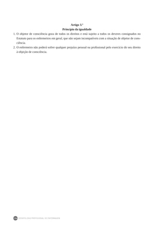 DEONTOLOGIA PROFISSIONAL DE ENFERMAGEM
136
Artigo 3.º
Princípio da igualdade
1.	O objetor de consciência goza de todos os direitos e está sujeito a todos os deveres consignados no
Estatuto para os enfermeiros em geral, que não sejam incompatíveis com a situação de objetor de cons-
ciência.
2.	O enfermeiro não poderá sofrer qualquer prejuízo pessoal ou profissional pelo exercício do seu direito
à objeção de consciência.
 