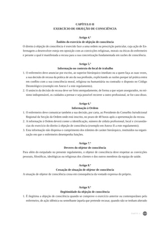 137
CAPÍTULO II
EXERCÍCIO DE OBJEÇÃO DE CONSCIÊNCIA
Artigo 4.º
Âmbito do exercício de objeção de consciência
O direito à objeção de consciência é exercido face a uma ordem ou prescrição particular, cuja ação de En-
fermagem a desenvolver esteja em oposição com as convicções religiosas, morais ou éticas do enfermeiro
e perante a qual é manifestada a recusa para a sua concretização fundamentada em razões de consciência.
Artigo 5.º
Informação no contexto do local de trabalho
1.	O enfermeiro deve anunciar por escrito, ao superior hierárquico imediato ou a quem faça as suas vezes,
a sua decisão de recusa da prática de ato da sua profissão, explicitando as razões porque tal prática entra
em conflito com a sua consciência moral, religiosa ou humanitária ou contradiz o disposto no Código
Deontológico (exemplo em Anexo I a este regulamento).
2.	O anúncio da decisão de recusa deve ser feito atempadamente, de forma a que sejam assegurados, no mí-
nimo indispensável, os cuidados a prestar e seja possível recorrer a outro profissional, se for caso disso.
Artigo 6.º
Informação à Ordem
1.	O enfermeiro deve comunicar também a sua decisão, por carta, ao Presidente do Conselho Jurisdicional
Regional da Secção da Ordem onde está inscrito, no prazo de 48 horas após a apresentação da recusa.
2.	A informação à Ordem deverá conter a identificação, número de cédula profissional, local e circunstân-
cias do exercício do direito à objeção de consciência (exemplo em Anexo II a este regulamento).
3.	Esta informação não dispensa o cumprimento dos trâmites de caráter hierárquico, instituídos na organi-
zação em que o enfermeiro desempenha funções.
Artigo 7.º
Deveres do objetor de consciência
Para além do estipulado no presente regulamento, o objetor de consciência deve respeitar as convicções
pessoais, filosóficas, ideológicas ou religiosas dos clientes e dos outros membros da equipa de saúde.
Artigo 8.º
Cessação de situação de objetor de consciência
A situação de objetor de consciência cessa em consequência da vontade expressa do próprio.
Artigo 9.º
Ilegitimidade da objeção de consciência
1.	É ilegítima a objeção de consciência quando se comprove o exercício anterior ou contemporâneo pelo
enfermeiro, de ação idêntica ou semelhante àquela que pretende recusar, quando não se tenham alterado
PARTE II
 
