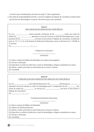 DEONTOLOGIA PROFISSIONAL DE ENFERMAGEM
138
os motivos que a fundamentam, previstos no artigo 2.º deste regulamento.
2.	Para além da responsabilidade inerente, o exercício ilegítimo da objeção de consciência constitui infra-
ção dos deveres deontológicos em geral e dos deveres para com a profissão.
Anexo I
DECLARAÇÃO DE OBJEÇÃO DE CONSCIÊNCIA
Eu, (1) ________________, abaixo assinado, enfermeiro do (2) __________, venho, por razões de
ordem (3) _________________, apresentar a recusa de executar as ações de Enfermagem para o cum-
primento de (4) ________________, com base no meu direito à Objeção de Consciência, reconhecido
pelo art. 75.º, n.º 2, al. e) do Estatuto da Ordem dos Enfermeiros, anexo ao Decreto-Lei n.º 104/98, de
21 de abril.
(5) ___________________, ___/___/___
O Objetor de Consciência
___________________________
(assinatura)
(1)	Nome e número de Bilhete de Identidade e/ou número mecanográfico;
(2)	Serviço e instituição;
(3)	Especificar as razões de ordem ética, moral ou deontológica, religiosa, humanitária ou outras;
(4)	Indicar a ordem, prescrição ou intervenção que se recusa a realizar;
(5)	Localidade.
Anexo II
COMUNICAÇÃO DO EXERCÍCIO DE OBJEÇÃO DE CONSCIÊNCIA
Eu, (1)_________________, com Cédula Profissional n.º (2) __________, informo que em ___/___/___,
apresentei recusa de executar as ações de Enfermagem para o cumprimento de (3) __________ por
razões de ordem (4) ____________ no serviço (5) _________________ com base no meu direito à
Objeção de Consciência.
(6) __________, ___/___/___
O Enfermeiro/Enfermeiro Especialista
___________________________
(assinatura)
(1)	Nome e número de Bilhete de Identidade;
(2)	Número de cédula profissional;
(3)	Indicar a ordem, prescrição ou intervenção que se recusou a realizar;
(4)	Especificar as razões de ordem ética, moral ou deontológica, religiosa, humanitária ou outras;
(5)	Serviço e instituição;
(6)	Localidade.
 