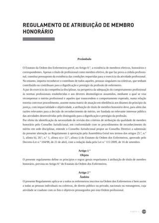139
REGULAMENTO DE ATRIBUIÇÃO DE MEMBRO
HONORÁRIO
Preâmbulo
O Estatuto da Ordem dos Enfermeiros prevê, no Artigo 8.º, a existência de membros efetivos, honorários e
correspondentes. Apenas o título de profissional como membro efetivo, de que faz prova a cédula profissio-
nal, constitui pressuposto da existência das condições requeridas para o exercício da atividade profissional.
No entanto, importa reconhecer o contributo de todos aqueles, pessoas singulares ou coletivas, que tenham
contribuído ou contribuam para a dignificação e prestígio da profissão de enfermeiro.
A par do exercício da competência disciplinar, na perspetiva da adequação do comportamento profissional
às normas profissionais estabelecidas e aos deveres deontológicos assumidos, mediante a qual se visa
recompensar o mérito profissional e aqueles que transcendem o comportamento esperado, numa relação
estreita com esse procedimento, assente numa matriz de atuação em obediência aos ditames do princípio da
justiça, com imparcialidade e objetividade, a atribuição do título de membro honorário deve, para além das
razões relevantes para a decisão de reconhecimento de mérito, ser fundada no relevante interesse público
das atividades desenvolvidas pelo distinguido para a dignificação e prestígio da profissão.
Por efeito da identificação da necessidade de revisão dos critérios de atribuição da qualidade de membro
honorário pelo Conselho Jurisdicional, em conformidade com os procedimentos de reconhecimento do
mérito em sede disciplinar, entende o Conselho Jurisdicional propor ao Conselho Diretivo a submissão
da presente alteração ao Regulamento à aprovação pela Assembleia Geral nos termos dos artigos 25.º, n.º
5, alínea b), 20.º, n.º 1, alínea o) e 12.º, alínea i) do Estatuto da Ordem dos Enfermeiros, aprovado pelo
Decreto-Lei n.º 104/98, de 21 de abril, com a redação dada pela Lei n.º 111/2009, de 16 de setembro.
Artigo 1 º
Objeto
O presente regulamento define os princípios e regras gerais respeitantes à atribuição de título de membro
honorário, prevista no Artigo 8.º do Estatuto da Ordem dos Enfermeiros.
Artigo 2 º
Âmbito
O presente Regulamento aplica-se a todos os enfermeiros inscritos na Ordem dos Enfermeiros e bem assim
a todas as pessoas individuais ou coletivas, de direito público ou privado, nacionais ou estrangeiros, cuja
atividade se coadune com os fins e objetivos prosseguidos por esta Ordem profissional.
PARTE II
 