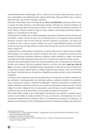 DEONTOLOGIA PROFISSIONAL DE ENFERMAGEM
14
A grande diferença entre a Deontologia, a Ética e a Moral decorre da própria origem das normas, uma vez
que as deontológicas são estabelecidas pelos próprios profissionais, depois de reflexão sobre a prática e
tendo como base o que favorece e prejudica a profissão.
Encarando a Deontologia como a formulação de um «dever ser profissional», poderemos defini-la como
o conjunto de normas referentes a uma determinada profissão, alicerçadas nos princípios da Moral e do
Direito, que procuram definir as boas práticas, tendo em conta as características próprias da profissão. Tal
como a Moral e o Direito evoluem ao longo do tempo, também as deontologias profissionais tendem a
adaptar-se às circunstâncias de cada época.
É ainda importante clarificar que o Código Deontológico não pertence ao domínio da meta a alcançar, mas
do imediato a cumprir, do dever de hoje (e isto em cada hoje que se vive). Enquanto conjunto articulado
de deveres, assume-se como um todo, sendo que cada dever apresenta, no enunciado, a sua relação com
os direitos do outro, a quem se prestam cuidados e/ou com as responsabilidades próprias da profissão
(ressalve-se que existe um artigo referente aos deveres que decorrem do exercício de um direito do profis-
sional, o Artigo 92.º).
Considerando que a «Enfermagem é a profissão que, na área da saúde, tem como objectivo prestar cuidados
de Enfermagem ao ser humano, são ou doente, ao longo do ciclo vital, e aos grupos sociais em que ele está
integrado, de forma que mantenham, melhorem e recuperem a saúde, ajudando-os a atingir a sua máxima
capacidade funcional tão rapidamente quanto possível»4
, é evidente que a profissão se dirige a pessoas.
Os padrões éticos profissionais assentam num conceito moral básico que é a preocupação com o bem-estar
de outros seres humanos. Não basta a qualidade científica ou a técnica, pois somos «gente que cuida de
gente»5
, pelo que se exige uma qualidade humana e humanizadora. E quase não seria preciso lembrar que
o respeito por si próprio, enquanto pessoa, é condição fundamental para respeitar o outro, ou como afirma
Jean Watson6
, temos de tratar-nos com gentileza e dignidade para podermos olhar os outros com gentileza
e dignidade.
A existência de um compromisso, por parte dos profissionais, tem um passado considerável, entendendo-se
que «profissão» é, etimologicamente, uma «declaração pública», realizada em benefício da comunidade,
como o patenteia, por exemplo, o juramento de Nightingale. A diferença relativamente ao Código Deon-
tológico, publicado em decreto-lei, decorre de este constituir um documento do domínio jurídico. Existem
códigos de conduta e códigos de ética em muitos países, a partir dos quais se pode compreender o desdo-
bramento de pareceres ético-deontológicos e de enunciados de posição nestas matérias.
Num sentido amplo, entende-se que a Enfermagem é uma profissão cujo propósito é responder especifi-
camente às necessidades de saúde (percebidas). Por isso, os enfermeiros, individualmente, têm o dever
de responder competentemente às promessas feitas e aos compromissos assumidos (ou, se quisermos, ao
mandato social da profissão).Assim, a Deontologia proporciona orientações para julgar a ação profissional.
4	 DECRETO-LEI n.º 161/96, Artigo 48, Número 1. Regulamento do Exercício Profissional dos Enfermeiros. D.R. I
Série, 205 (96-09-04) 2959-2962.
5	 Referência à expressão de Wanda Horta.
6	 WATSON, Jean. Nursing: Human Science and Human Care – A Theory of Nursing. New York: National	
League for Nursing, 1988.
 